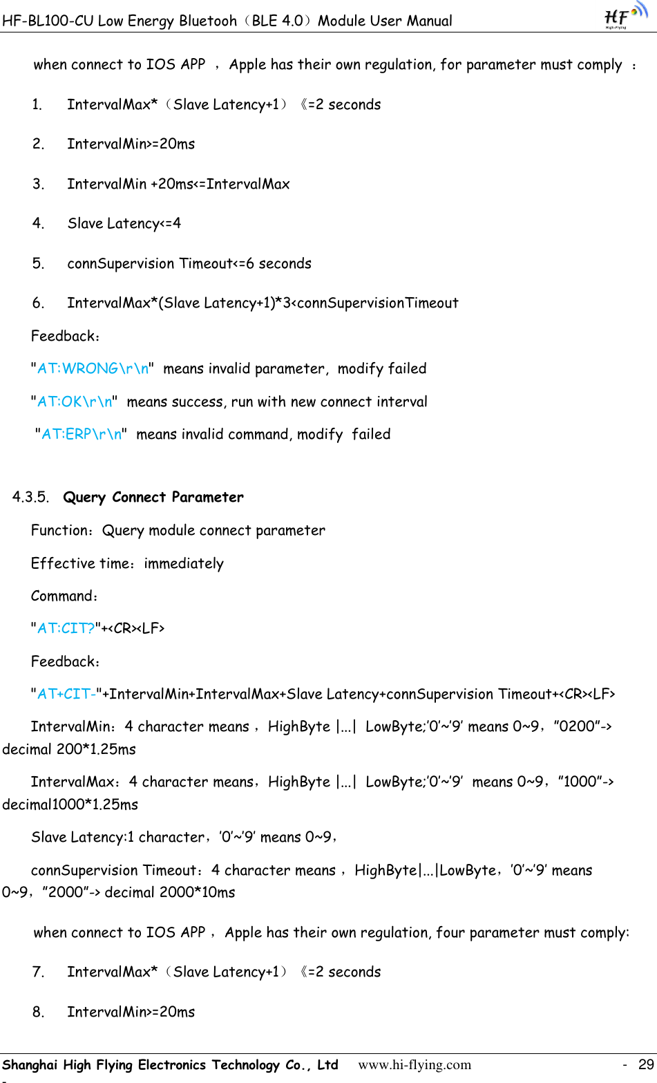 HF-BL100-CU Low Energy Bluetooh（BLE 4.0）Module User Manual Shanghai High Flying Electronics Technology Co., Ltd     www.hi-flying.com    -  29 - when connect to IOS APP  ，Apple has their own regulation, for parameter must comply  ： 1. IntervalMax*（Slave Latency+1）《=2 seconds 2. IntervalMin&gt;=20ms 3. IntervalMin +20ms&lt;=IntervalMax 4. Slave Latency&lt;=4 5. connSupervision Timeout&lt;=6 seconds 6. IntervalMax*(Slave Latency+1)*3&lt;connSupervisionTimeout Feedback： &quot;AT:WRONG\r\n&quot;  means invalid parameter,  modify failed &quot;AT:OK\r\n&quot;  means success, run with new connect interval  &quot;AT:ERP\r\n&quot;  means invalid command, modify  failed 4.3.5. Query Connect Parameter Function：Query module connect parameter Effective time：immediately Command： &quot;AT:CIT?&quot;+&lt;CR&gt;&lt;LF&gt; Feedback： &quot;AT+CIT-&quot;+IntervalMin+IntervalMax+Slave Latency+connSupervision Timeout+&lt;CR&gt;&lt;LF&gt;      IntervalMin：4 character means ，HighByte |...|  LowByte;‟0‟~‟9‟ means 0~9，”0200”-&gt; decimal 200*1.25ms IntervalMax：4 character means，HighByte |...|  LowByte;‟0‟~‟9‟  means 0~9，”1000”-&gt; decimal1000*1.25ms Slave Latency:1 character，‟0‟~‟9‟ means 0~9， connSupervision Timeout：4 character means ，HighByte|...|LowByte，‟0‟~‟9‟ means 0~9，”2000”-&gt; decimal 2000*10ms when connect to IOS APP ，Apple has their own regulation, four parameter must comply:  7. IntervalMax*（Slave Latency+1）《=2 seconds 8. IntervalMin&gt;=20ms 