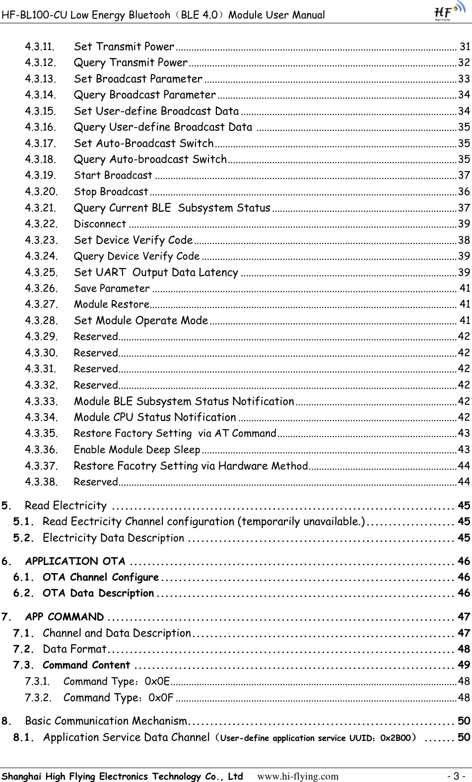 HF-BL100-CU Low Energy Bluetooh（BLE 4.0）Module User Manual Shanghai High Flying Electronics Technology Co., Ltd     www.hi-flying.com    - 3 - 4.3.11.  Set Transmit Power ............................................................................................................ 31 4.3.12.  Query Transmit Power ....................................................................................................... 32 4.3.13. Set Broadcast Parameter ................................................................................................. 33 4.3.14.  Query Broadcast Parameter ............................................................................................ 34 4.3.15.  Set User-define Broadcast Data ................................................................................... 34 4.3.16.  Query User-define Broadcast Data  ............................................................................. 35 4.3.17.  Set Auto-Broadcast Switch ............................................................................................. 35 4.3.18.  Query Auto-broadcast Switch ........................................................................................ 35 4.3.19. Start Broadcast .................................................................................................................... 37 4.3.20. Stop Broadcast ...................................................................................................................... 36 4.3.21.  Query Current BLE  Subsystem Status ....................................................................... 37 4.3.22. Disconnect .............................................................................................................................. 39 4.3.23.  Set Device Verify Code ..................................................................................................... 38 4.3.24. Query Device Verify Code .................................................................................................. 39 4.3.25.  Set UART  Output Data Latency ................................................................................... 39 4.3.26. Save Parameter ..................................................................................................................... 41 4.3.27. Module Restore ...................................................................................................................... 41 4.3.28.  Set Module Operate Mode ............................................................................................... 41 4.3.29. Reserved.................................................................................................................................. 42 4.3.30. Reserved.................................................................................................................................. 42 4.3.31. Reserved.................................................................................................................................. 42 4.3.32. Reserved.................................................................................................................................. 42 4.3.33.  Module BLE Subsystem Status Notification .............................................................. 42 4.3.34.  Module CPU Status Notification .................................................................................... 42 4.3.35. Restore Factory Setting  via AT Command ..................................................................... 43 4.3.36. Enable Module Deep Sleep .................................................................................................. 43 4.3.37.  Restore Facotry Setting via Hardware Method ......................................................... 44 4.3.38. Reserved.................................................................................................................................. 44 5.  Read Electricity ............................................................................. 45 5.1.  Read Eectricity Channel configuration (temporarily unavailable.) .................... 45 5.2.  Electricity Data Description ............................................................ 45 6. APPLICATION OTA ......................................................................... 46 6.1. OTA Channel Configure .................................................................. 46 6.2. OTA Data Description ................................................................... 46 7. APP COMMAND .............................................................................. 47 7.1.  Channel and Data Description ........................................................... 47 7.2.  Data Format .............................................................................. 48 7.3. Command Content ........................................................................ 49 7.3.1. Command Type：0x0E .............................................................................................................. 48 7.3.2.  Command Type：0x0F ............................................................................................................ 48 8.  Basic Communication Mechanism............................................................ 50 8.1.  Application Service Data Channel（User-define application service UUID：0x2B00） ....... 50 