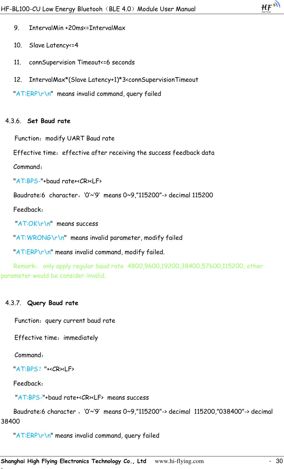 HF-BL100-CU Low Energy Bluetooh（BLE 4.0）Module User Manual Shanghai High Flying Electronics Technology Co., Ltd     www.hi-flying.com    -  30 - 9. IntervalMin +20ms&lt;=IntervalMax 10. Slave Latency&lt;=4 11. connSupervision Timeout&lt;=6 seconds 12. IntervalMax*(Slave Latency+1)*3&lt;connSupervisionTimeout &quot;AT:ERP\r\n&quot;  means invalid command, query failed 4.3.6. Set Baud rate Function：modify UART Baud rate Effective time：effective after receiving the success feedback data Command： &quot;AT:BPS-&quot;+baud rate+&lt;CR&gt;&lt;LF&gt; Baudrate:6  character，‟0‟~‟9‟  means 0~9,”115200”-&gt; decimal 115200 Feedback：  &quot;AT:OK\r\n&quot;  means success &quot;AT:WRONG\r\n&quot;  means invalid parameter, modify failed &quot;AT:ERP\r\n&quot; means invalid command, modify failed.  Remark： only apply regular baud rate  4800,9600,19200,38400,57600,115200, other parameter would be consider invalid.  4.3.7. Query Baud rate Function：query current baud rate Effective time：immediately Command： &quot;AT:BPS？&quot;+&lt;CR&gt;&lt;LF&gt; Feedback：  &quot;AT:BPS-&quot;+baud rate+&lt;CR&gt;&lt;LF&gt;  means success  Baudrate:6 character ，‟0‟~‟9‟  means 0~9,”115200”-&gt; decimal  115200,”038400”-&gt; decimal 38400 &quot;AT:ERP\r\n&quot; means invalid command, query failed 