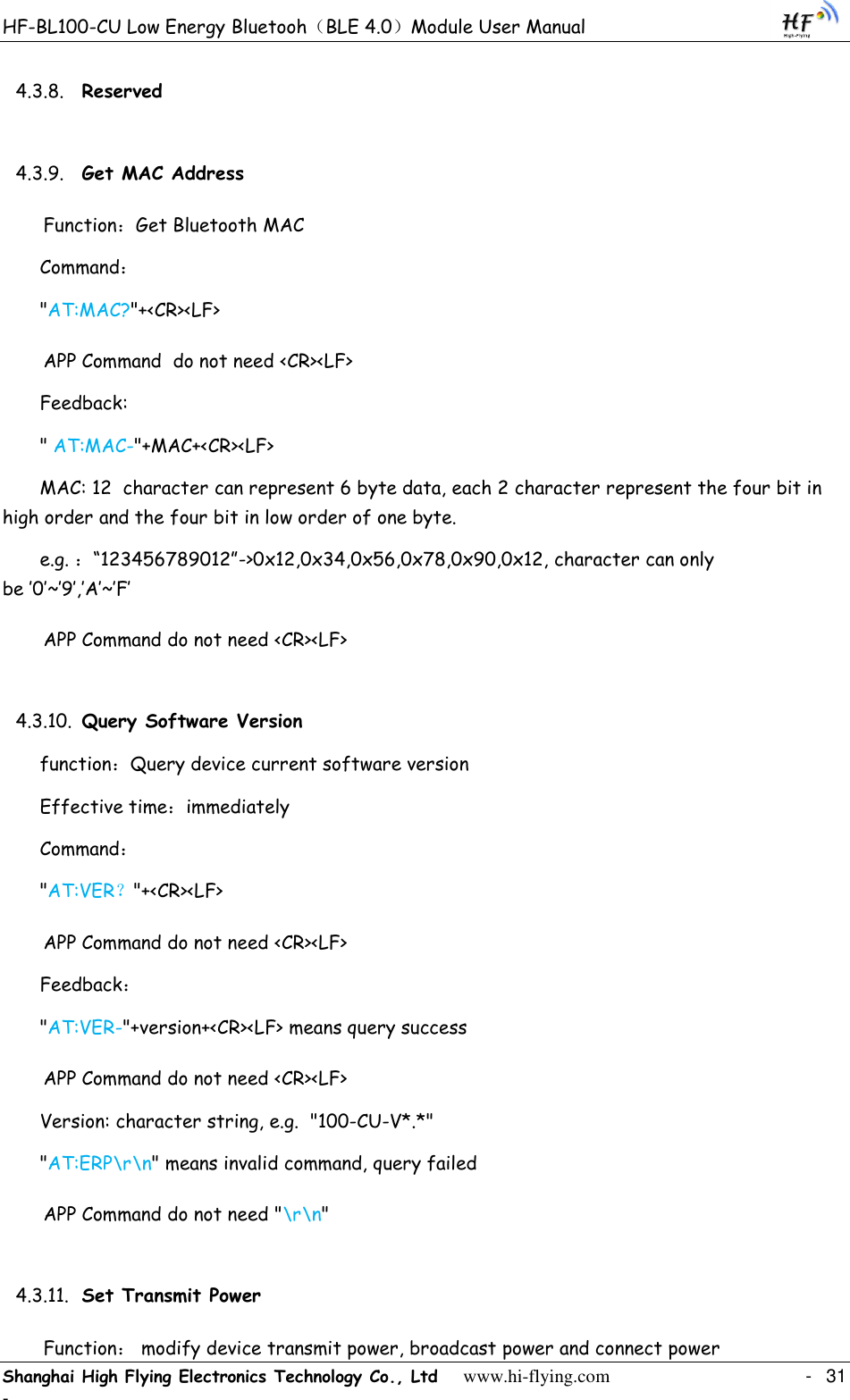 HF-BL100-CU Low Energy Bluetooh（BLE 4.0）Module User Manual Shanghai High Flying Electronics Technology Co., Ltd     www.hi-flying.com    -  31 - 4.3.8. Reserved 4.3.9. Get MAC Address Function：Get Bluetooth MAC  Command： &quot;AT:MAC?&quot;+&lt;CR&gt;&lt;LF&gt; APP Command  do not need &lt;CR&gt;&lt;LF&gt; Feedback: &quot; AT:MAC-&quot;+MAC+&lt;CR&gt;&lt;LF&gt; MAC: 12  character can represent 6 byte data, each 2 character represent the four bit in high order and the four bit in low order of one byte. e.g. ：“123456789012”-&gt;0x12,0x34,0x56,0x78,0x90,0x12, character can only be ‟0‟~‟9‟,‟A‟~‟F‟ APP Command do not need &lt;CR&gt;&lt;LF&gt; 4.3.10. Query Software Version function：Query device current software version Effective time：immediately Command： &quot;AT:VER？&quot;+&lt;CR&gt;&lt;LF&gt; APP Command do not need &lt;CR&gt;&lt;LF&gt; Feedback： &quot;AT:VER-&quot;+version+&lt;CR&gt;&lt;LF&gt; means query success APP Command do not need &lt;CR&gt;&lt;LF&gt; Version: character string, e.g.  &quot;100-CU-V*.*&quot; &quot;AT:ERP\r\n&quot; means invalid command, query failed APP Command do not need &quot;\r\n&quot; 4.3.11. Set Transmit Power Function： modify device transmit power, broadcast power and connect power 