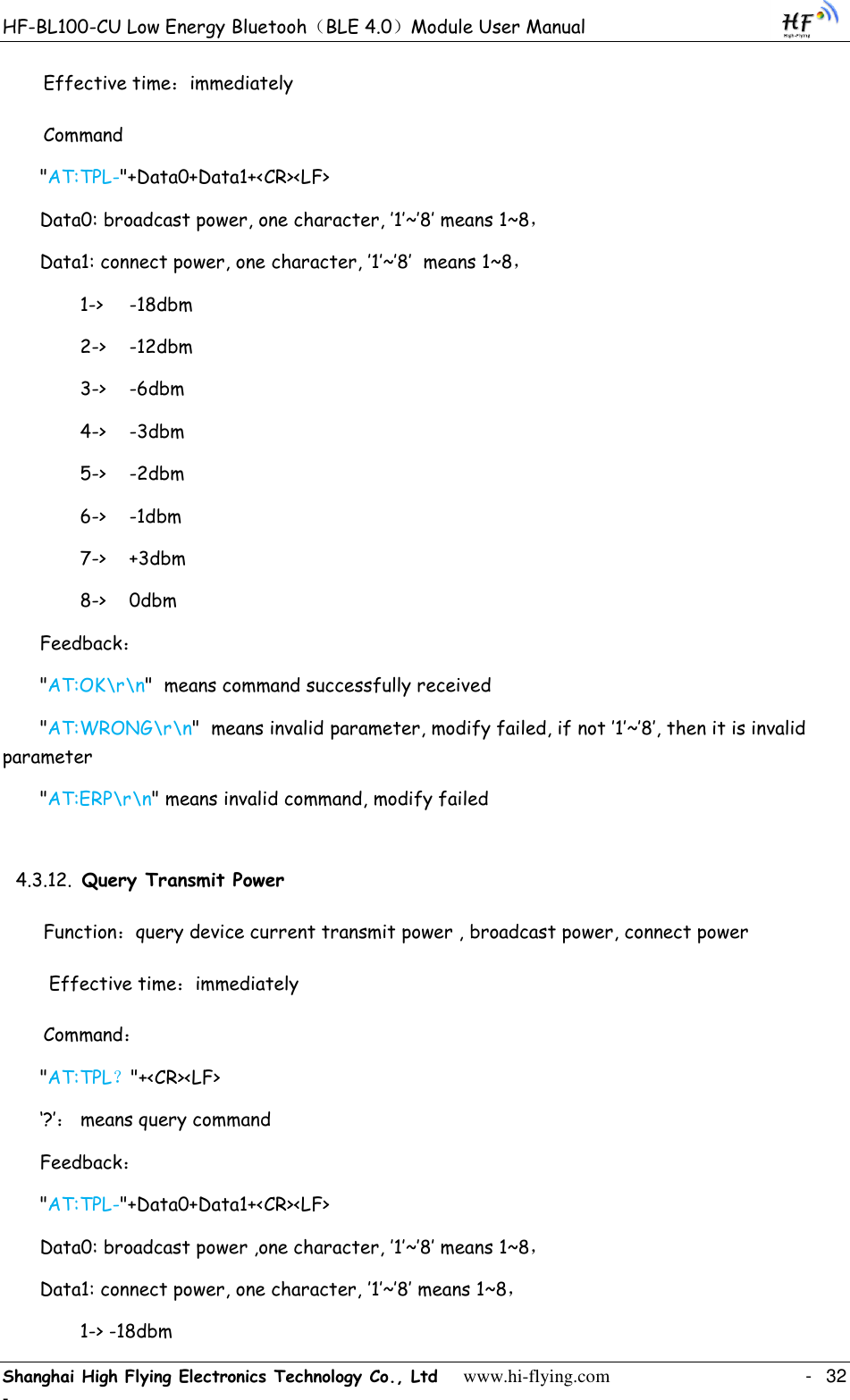 HF-BL100-CU Low Energy Bluetooh（BLE 4.0）Module User Manual Shanghai High Flying Electronics Technology Co., Ltd     www.hi-flying.com    -  32 - Effective time：immediately Command &quot;AT:TPL-&quot;+Data0+Data1+&lt;CR&gt;&lt;LF&gt; Data0: broadcast power, one character, ‟1‟~‟8‟ means 1~8， Data1: connect power, one character, ‟1‟~‟8‟  means 1~8， 1-&gt;  -18dbm 2-&gt;  -12dbm 3-&gt;  -6dbm 4-&gt;  -3dbm 5-&gt;  -2dbm 6-&gt;  -1dbm 7-&gt;  +3dbm 8-&gt;  0dbm Feedback： &quot;AT:OK\r\n&quot;  means command successfully received &quot;AT:WRONG\r\n&quot;  means invalid parameter, modify failed, if not ‟1‟~‟8‟, then it is invalid parameter &quot;AT:ERP\r\n&quot; means invalid command, modify failed 4.3.12. Query Transmit Power Function：query device current transmit power , broadcast power, connect power  Effective time：immediately Command： &quot;AT:TPL？&quot;+&lt;CR&gt;&lt;LF&gt; „?‟： means query command Feedback： &quot;AT:TPL-&quot;+Data0+Data1+&lt;CR&gt;&lt;LF&gt; Data0: broadcast power ,one character, ‟1‟~‟8‟ means 1~8， Data1: connect power, one character, ‟1‟~‟8‟ means 1~8， 1-&gt; -18dbm 