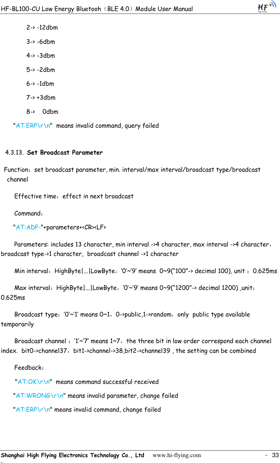 HF-BL100-CU Low Energy Bluetooh（BLE 4.0）Module User Manual Shanghai High Flying Electronics Technology Co., Ltd     www.hi-flying.com    -  33 - 2-&gt; -12dbm 3-&gt; -6dbm 4-&gt; -3dbm 5-&gt; -2dbm 6-&gt; -1dbm 7-&gt; +3dbm 8-&gt;  0dbm &quot;AT:ERP\r\n&quot;  means invalid command, query failed 4.3.13. Set Broadcast Parameter Function：set broadcast parameter, min. interval/max interval/broadcast type/broadcast channel  Effective time：effect in next broadcast Command： &quot;AT:ADP-&quot;+parameters+&lt;CR&gt;&lt;LF&gt; Parameters: includes 13 character, min interval -&gt;4 character, max interval -&gt;4 character，broadcast type-&gt;1 character,  broadcast channel -&gt;1 character Min interval：HighByte|...|LowByte，‟0‟~‟9‟ means  0~9(“100”-&gt; decimal 100), unit ：0.625ms Max interval：HighByte|...|LowByte，‟0‟~‟9‟ means 0~9(“1200”-&gt; decimal 1200) ,unit：0.625ms Broadcast type：‟0‟~‟1‟ means 0~1，0-&gt;public,1-&gt;random，only  public type available temporarily  Broadcast channel ：‟1‟~‟7‟ means 1~7，the three bit in low order correspond each channel index.  bit0-&gt;channel37，bit1-&gt;channel-&gt;38,bit2-&gt;channel39 , the setting can be combined Feedback：  &quot;AT:OK\r\n&quot;  means command successful received &quot;AT:WRONG\r\n&quot; means invalid parameter, change failed &quot;AT:ERP\r\n&quot; means invalid command, change failed 