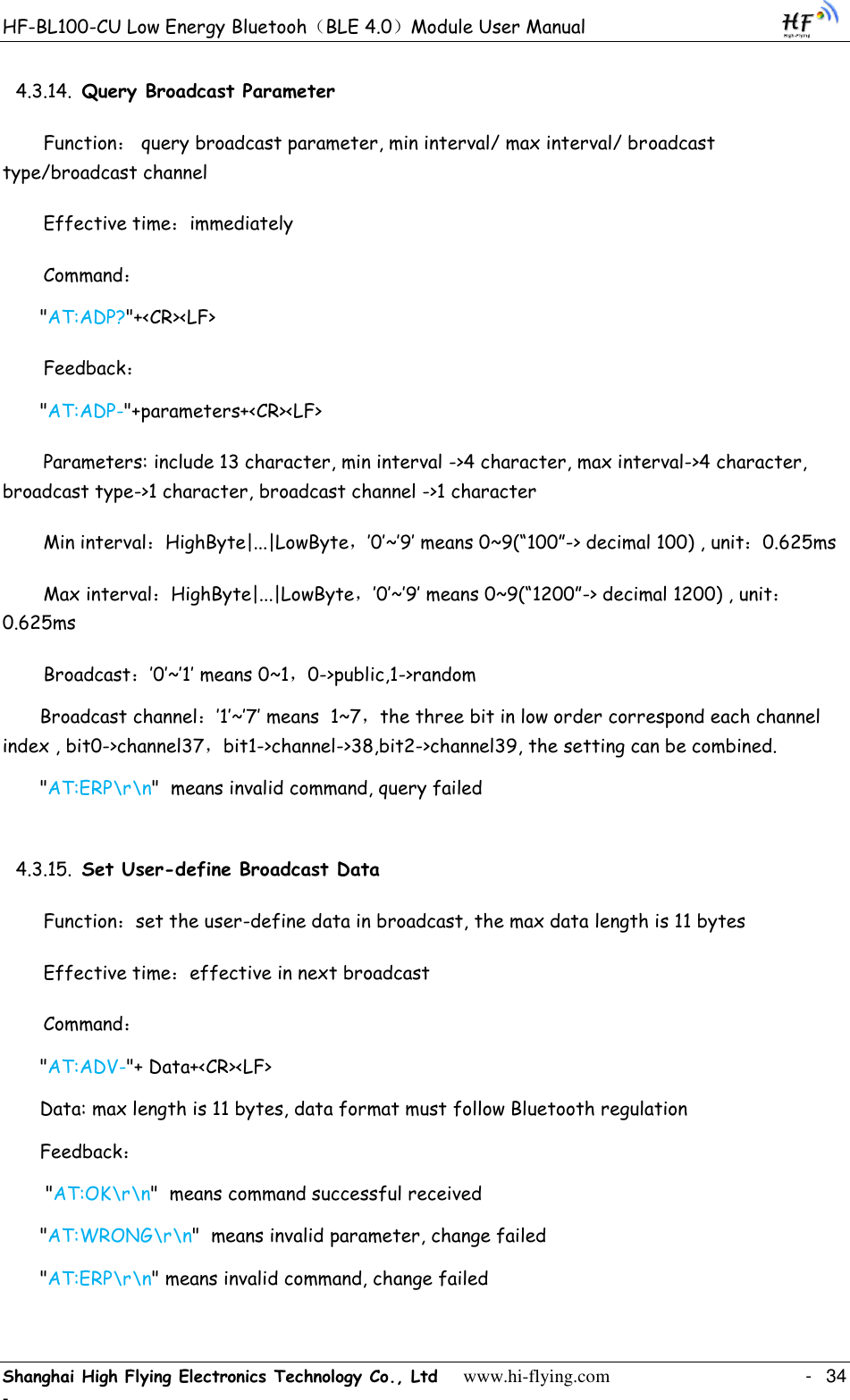 HF-BL100-CU Low Energy Bluetooh（BLE 4.0）Module User Manual Shanghai High Flying Electronics Technology Co., Ltd     www.hi-flying.com    -  34 - 4.3.14. Query Broadcast Parameter Function： query broadcast parameter, min interval/ max interval/ broadcast type/broadcast channel  Effective time：immediately Command： &quot;AT:ADP?&quot;+&lt;CR&gt;&lt;LF&gt; Feedback： &quot;AT:ADP-&quot;+parameters+&lt;CR&gt;&lt;LF&gt; Parameters: include 13 character, min interval -&gt;4 character, max interval-&gt;4 character, broadcast type-&gt;1 character, broadcast channel -&gt;1 character Min interval：HighByte|...|LowByte，‟0‟~‟9‟ means 0~9(“100”-&gt; decimal 100) , unit：0.625ms Max interval：HighByte|...|LowByte，‟0‟~‟9‟ means 0~9(“1200”-&gt; decimal 1200) , unit：0.625ms Broadcast：‟0‟~‟1‟ means 0~1，0-&gt;public,1-&gt;random Broadcast channel：‟1‟~‟7‟ means  1~7，the three bit in low order correspond each channel index , bit0-&gt;channel37，bit1-&gt;channel-&gt;38,bit2-&gt;channel39, the setting can be combined.  &quot;AT:ERP\r\n&quot;  means invalid command, query failed 4.3.15. Set User-define Broadcast Data Function：set the user-define data in broadcast, the max data length is 11 bytes  Effective time：effective in next broadcast Command： &quot;AT:ADV-&quot;+ Data+&lt;CR&gt;&lt;LF&gt; Data: max length is 11 bytes, data format must follow Bluetooth regulation Feedback：  &quot;AT:OK\r\n&quot;  means command successful received &quot;AT:WRONG\r\n&quot;  means invalid parameter, change failed &quot;AT:ERP\r\n&quot; means invalid command, change failed 
