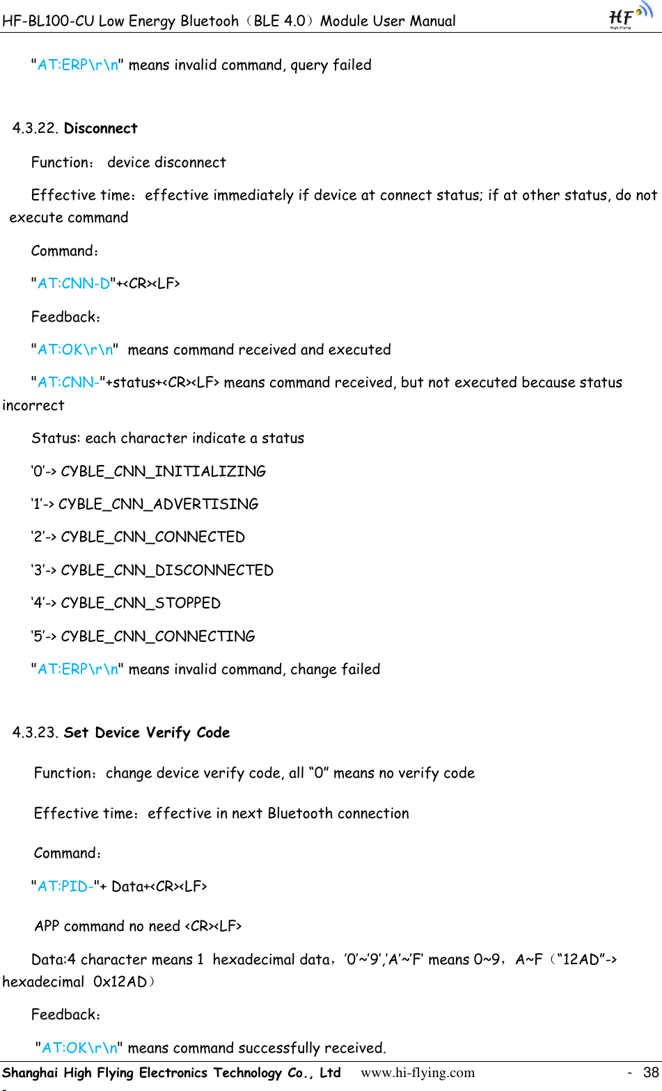 HF-BL100-CU Low Energy Bluetooh（BLE 4.0）Module User Manual Shanghai High Flying Electronics Technology Co., Ltd     www.hi-flying.com    -  38 - &quot;AT:ERP\r\n&quot; means invalid command, query failed 4.3.22. Disconnect Function： device disconnect Effective time：effective immediately if device at connect status; if at other status, do not execute command Command： &quot;AT:CNN-D&quot;+&lt;CR&gt;&lt;LF&gt; Feedback： &quot;AT:OK\r\n&quot;  means command received and executed &quot;AT:CNN-&quot;+status+&lt;CR&gt;&lt;LF&gt; means command received, but not executed because status incorrect  Status: each character indicate a status „0‟-&gt; CYBLE_CNN_INITIALIZING „1‟-&gt; CYBLE_CNN_ADVERTISING „2‟-&gt; CYBLE_CNN_CONNECTED „3‟-&gt; CYBLE_CNN_DISCONNECTED „4‟-&gt; CYBLE_CNN_STOPPED „5‟-&gt; CYBLE_CNN_CONNECTING &quot;AT:ERP\r\n&quot; means invalid command, change failed 4.3.23. Set Device Verify Code Function：change device verify code, all “0” means no verify code Effective time：effective in next Bluetooth connection Command： &quot;AT:PID-&quot;+ Data+&lt;CR&gt;&lt;LF&gt; APP command no need &lt;CR&gt;&lt;LF&gt; Data:4 character means 1  hexadecimal data，‟0‟~‟9‟,‟A‟~‟F‟ means 0~9，A~F（“12AD”-&gt; hexadecimal  0x12AD） Feedback：  &quot;AT:OK\r\n&quot; means command successfully received. 