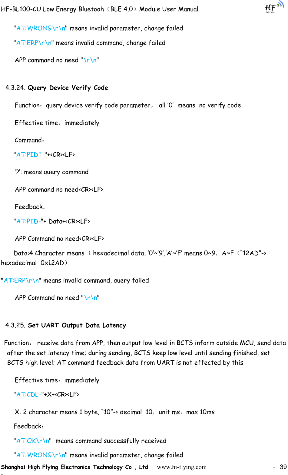 HF-BL100-CU Low Energy Bluetooh（BLE 4.0）Module User Manual Shanghai High Flying Electronics Technology Co., Ltd     www.hi-flying.com    -  39 - &quot;AT:WRONG\r\n&quot; means invalid parameter, change failed &quot;AT:ERP\r\n&quot; means invalid command, change failed APP command no need &quot;\r\n&quot; 4.3.24. Query Device Verify Code Function：query device verify code parameter， all ‟0‟  means  no verify code Effective time：immediately Command： &quot;AT:PID？&quot;+&lt;CR&gt;&lt;LF&gt; „?‟: means query command APP command no need&lt;CR&gt;&lt;LF&gt; Feedback： &quot;AT:PID-&quot;+ Data+&lt;CR&gt;&lt;LF&gt; APP Command no need&lt;CR&gt;&lt;LF&gt; Data:4 Character means  1 hexadecimal data, ‟0‟~‟9‟,‟A‟~‟F‟ means 0~9，A~F（“12AD”-&gt; hexadecimal  0x12AD） &quot;AT:ERP\r\n&quot; means invalid command, query failed APP Command no need &quot;\r\n&quot; 4.3.25. Set UART Output Data Latency Function： receive data from APP, then output low level in BCTS inform outside MCU, send data after the set latency time; during sending, BCTS keep low level until sending finished, set BCTS high level; AT command feedback data from UART is not effected by this Effective time：immediately &quot;AT:CDL-&quot;+X+&lt;CR&gt;&lt;LF&gt; X: 2 character means 1 byte, “10”-&gt; decimal  10，unit ms，max 10ms Feedback： &quot;AT:OK\r\n&quot;  means command successfully received &quot;AT:WRONG\r\n&quot; means invalid parameter, change failed 