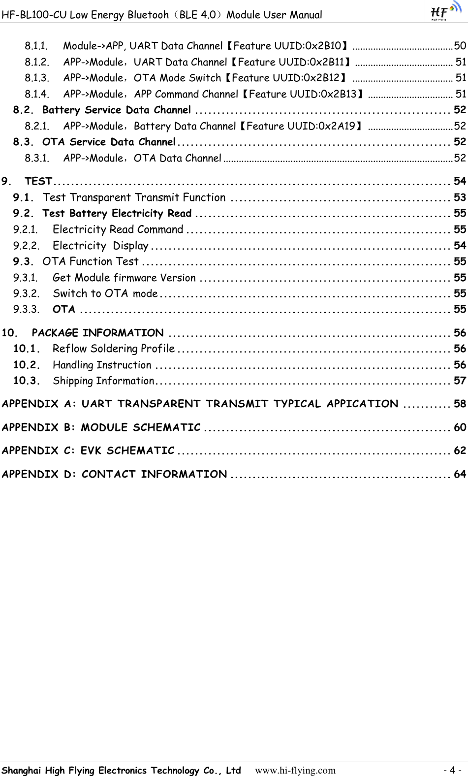 HF-BL100-CU Low Energy Bluetooh（BLE 4.0）Module User Manual Shanghai High Flying Electronics Technology Co., Ltd     www.hi-flying.com    - 4 - 8.1.1. Module-&gt;APP, UART Data Channel【Feature UUID:0x2B10】 ....................................... 50 8.1.2. APP-&gt;Module，UART Data Channel【Feature UUID:0x2B11】 ...................................... 51 8.1.3. APP-&gt;Module，OTA Mode Switch【Feature UUID:0x2B12】 ....................................... 51 8.1.4. APP-&gt;Module，APP Command Channel【Feature UUID:0x2B13】 ................................. 51 8.2. Battery Service Data Channel .......................................................... 52 8.2.1. APP-&gt;Module，Battery Data Channel【Feature UUID:0x2A19】 ................................. 52 8.3. OTA Service Data Channel .............................................................. 52 8.3.1. APP-&gt;Module，OTA Data Channel ......................................................................................... 52 9. TEST .......................................................................................... 54 9.1.  Test Transparent Transmit Function .................................................. 53 9.2. Test Battery Electricity Read .......................................................... 55 9.2.1.  Electricity Read Command ............................................................ 55 9.2.2.  Electricity  Display .................................................................... 54 9.3.  OTA Function Test ...................................................................... 55 9.3.1.  Get Module firmware Version ......................................................... 55 9.3.2.  Switch to OTA mode .................................................................. 55 9.3.3. OTA .................................................................................... 55 10. PACKAGE INFORMATION ................................................................ 56 10.1.  Reflow Soldering Profile .............................................................. 56 10.2. Handling Instruction ................................................................... 56 10.3. Shipping Information ................................................................... 57 APPENDIX A: UART TRANSPARENT TRANSMIT TYPICAL APPICATION ........... 58 APPENDIX B: MODULE SCHEMATIC ........................................................ 60 APPENDIX C: EVK SCHEMATIC .............................................................. 62 APPENDIX D: CONTACT INFORMATION .................................................. 64 