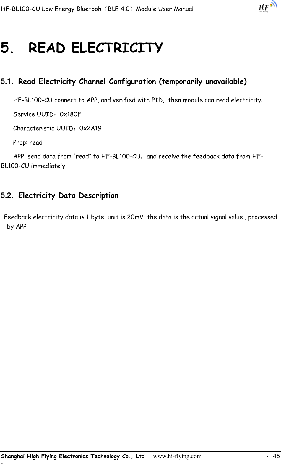 HF-BL100-CU Low Energy Bluetooh（BLE 4.0）Module User Manual Shanghai High Flying Electronics Technology Co., Ltd     www.hi-flying.com    -  45 - 5. READ ELECTRICITY 5.1. Read Electricity Channel Configuration (temporarily unavailable) HF-BL100-CU connect to APP, and verified with PID,  then module can read electricity:  Service UUID：0x180F Characteristic UUID：0x2A19 Prop: read APP  send data from “read” to HF-BL100-CU，and receive the feedback data from HF-BL100-CU immediately.  5.2. Electricity Data Description Feedback electricity data is 1 byte, unit is 20mV; the data is the actual signal value , processed by APP  