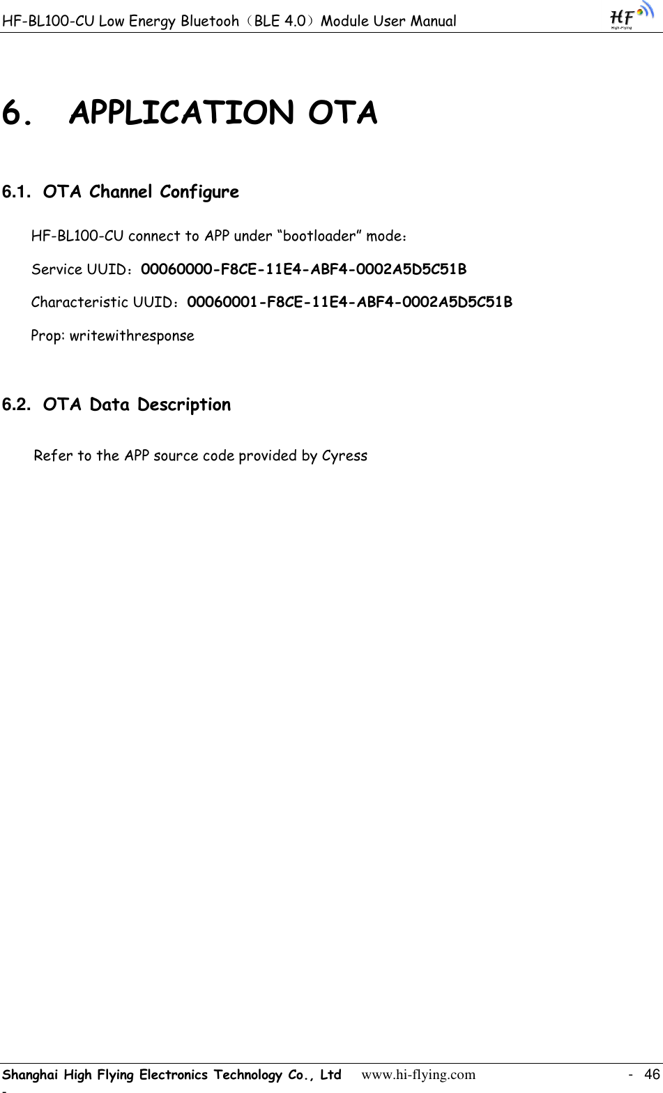 HF-BL100-CU Low Energy Bluetooh（BLE 4.0）Module User Manual Shanghai High Flying Electronics Technology Co., Ltd     www.hi-flying.com    -  46 - 6. APPLICATION OTA 6.1. OTA Channel Configure HF-BL100-CU connect to APP under “bootloader” mode： Service UUID：00060000-F8CE-11E4-ABF4-0002A5D5C51B Characteristic UUID：00060001-F8CE-11E4-ABF4-0002A5D5C51B Prop: writewithresponse 6.2. OTA Data Description Refer to the APP source code provided by Cyress  