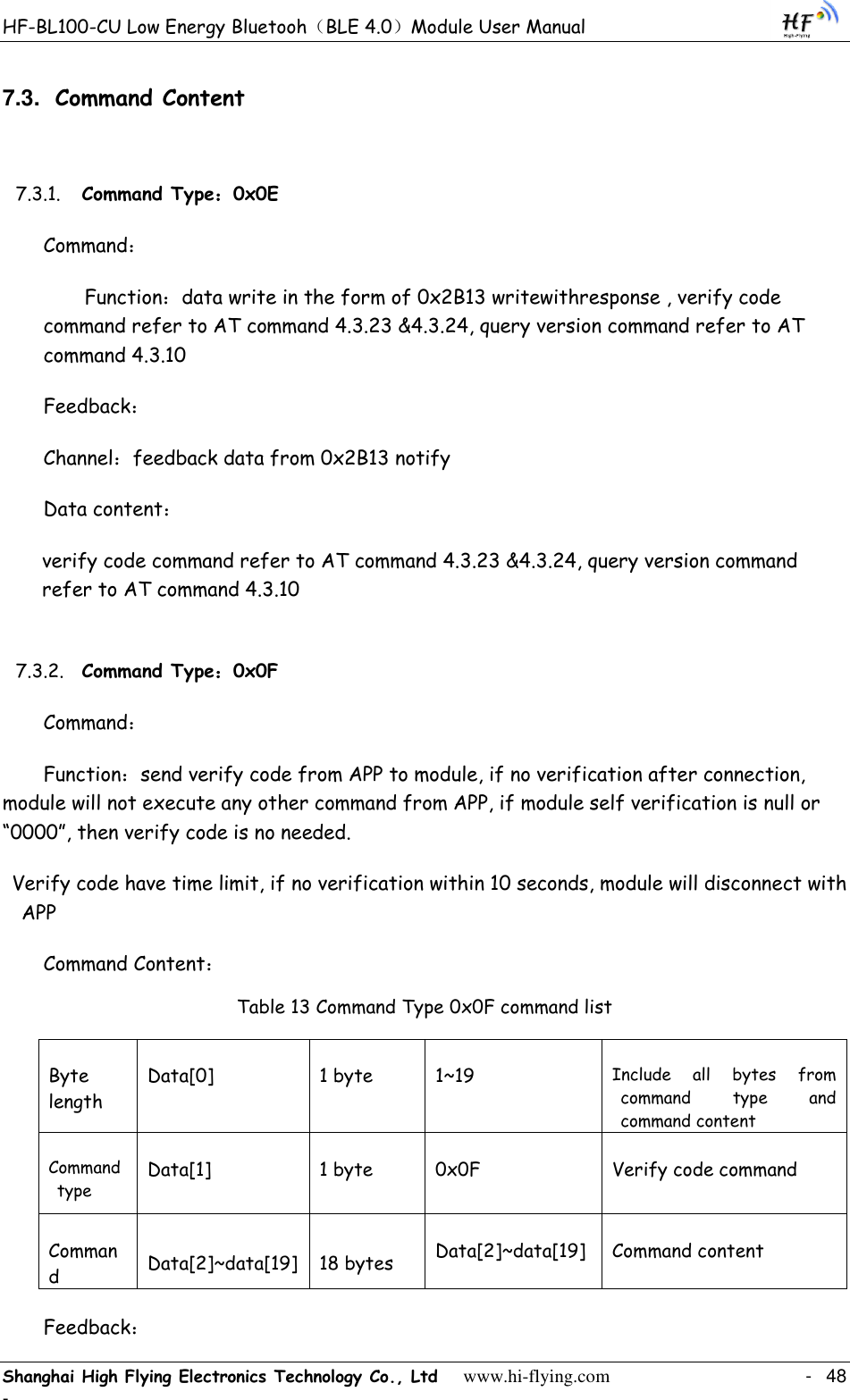 HF-BL100-CU Low Energy Bluetooh（BLE 4.0）Module User Manual Shanghai High Flying Electronics Technology Co., Ltd     www.hi-flying.com    -  48 - 7.3. Command Content 7.3.1. Command Type：0x0E Command： Function：data write in the form of 0x2B13 writewithresponse , verify code command refer to AT command 4.3.23 &amp;4.3.24, query version command refer to AT command 4.3.10 Feedback： Channel：feedback data from 0x2B13 notify  Data content： verify code command refer to AT command 4.3.23 &amp;4.3.24, query version command refer to AT command 4.3.10 7.3.2. Command Type：0x0F Command： Function：send verify code from APP to module, if no verification after connection, module will not execute any other command from APP, if module self verification is null or “0000”, then verify code is no needed.  Verify code have time limit, if no verification within 10 seconds, module will disconnect with APP Command Content： Table 13 Command Type 0x0F command list Byte length Data[0] 1 byte 1~19 Include  all  bytes  from command  type  and command content Command type Data[1] 1 byte 0x0F Verify code command Command  Data[2]~data[19] 18 bytes Data[2]~data[19] Command content Feedback： 