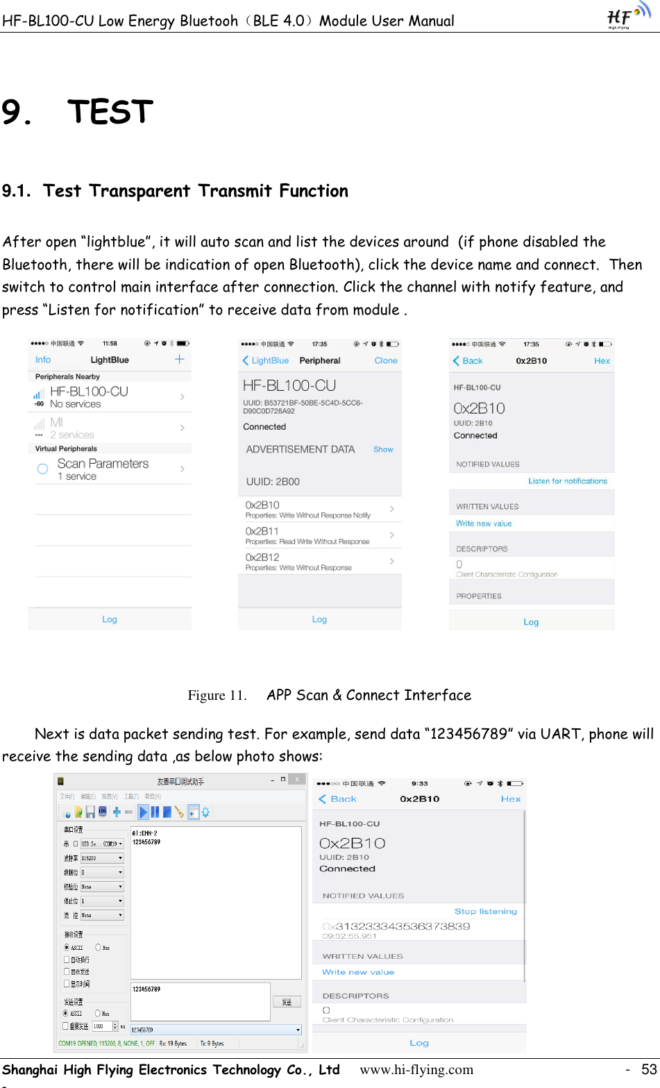 HF-BL100-CU Low Energy Bluetooh（BLE 4.0）Module User Manual Shanghai High Flying Electronics Technology Co., Ltd     www.hi-flying.com    -  53 - 9. TEST 9.1. Test Transparent Transmit Function After open “lightblue”, it will auto scan and list the devices around  (if phone disabled the Bluetooth, there will be indication of open Bluetooth), click the device name and connect.  Then switch to control main interface after connection. Click the channel with notify feature, and press “Listen for notification” to receive data from module .                                   Figure 11. APP Scan &amp; Connect Interface Next is data packet sending test. For example, send data “123456789” via UART, phone will receive the sending data ,as below photo shows:               
