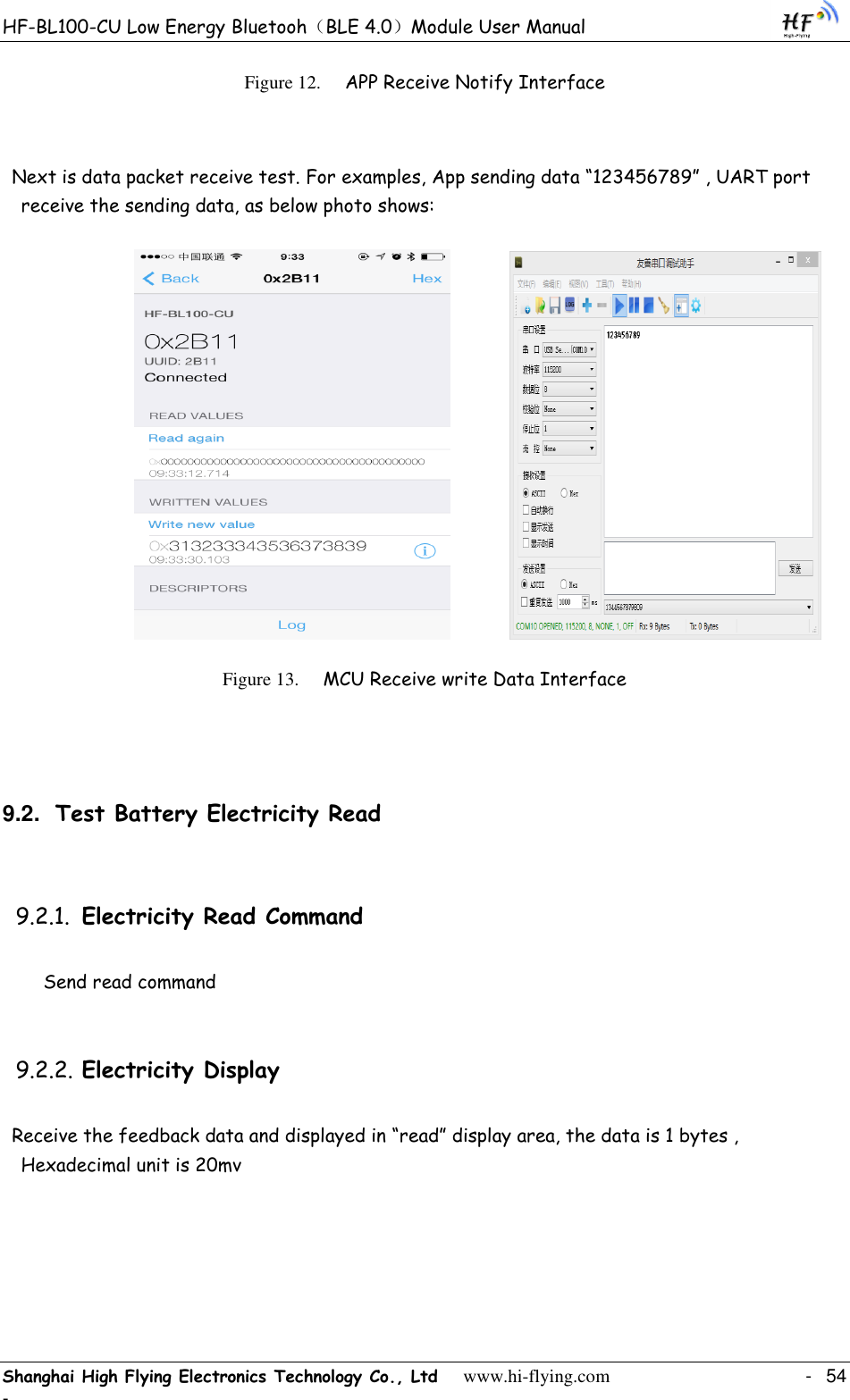 HF-BL100-CU Low Energy Bluetooh（BLE 4.0）Module User Manual Shanghai High Flying Electronics Technology Co., Ltd     www.hi-flying.com    -  54 - Figure 12. APP Receive Notify Interface   Next is data packet receive test. For examples, App sending data “123456789” , UART port receive the sending data, as below photo shows:                    Figure 13. MCU Receive write Data Interface  9.2. Test Battery Electricity Read 9.2.1. Electricity Read Command Send read command 9.2.2. Electricity Display Receive the feedback data and displayed in “read” display area, the data is 1 bytes , Hexadecimal unit is 20mv  