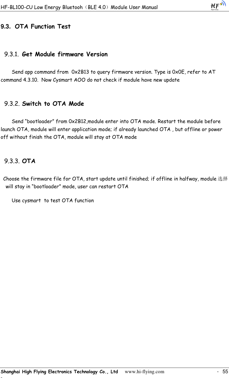 HF-BL100-CU Low Energy Bluetooh（BLE 4.0）Module User Manual Shanghai High Flying Electronics Technology Co., Ltd     www.hi-flying.com    -  55 - 9.3. OTA Function Test 9.3.1. Get Module firmware Version Send app command from  0x2B13 to query firmware version. Type is 0x0E, refer to AT command 4.3.10.  Now Cysmart AOO do not check if module have new update 9.3.2. Switch to OTA Mode Send “bootloader” from 0x2B12,module enter into OTA mode. Restart the module before launch OTA, module will enter application mode; if already launched OTA , but offline or power off without finish the OTA, module will stay at OTA mode 9.3.3. OTA Choose the firmware file for OTA, start update until finished; if offline in halfway, module 选择will stay in “bootloader” mode, user can restart OTA Use cysmart  to test OTA function