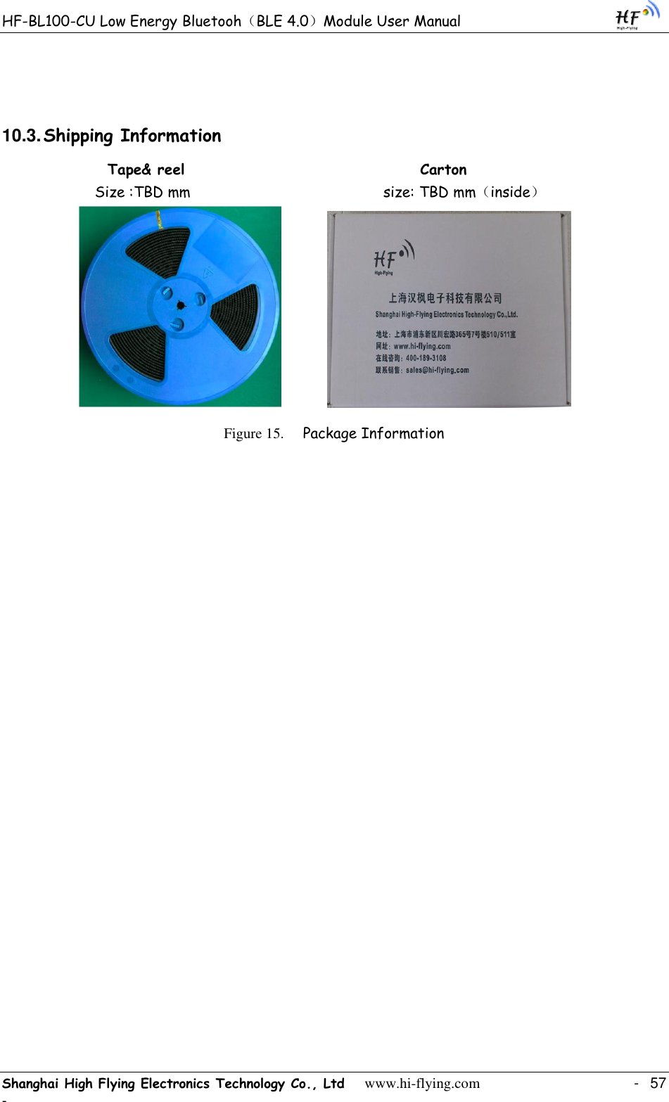 HF-BL100-CU Low Energy Bluetooh（BLE 4.0）Module User Manual Shanghai High Flying Electronics Technology Co., Ltd     www.hi-flying.com    -  57 -  10.3. Shipping Information               Tape&amp; reel                                     Carton                  Size :TBD mm                                            size: TBD mm（inside）                        Figure 15. Package Information 