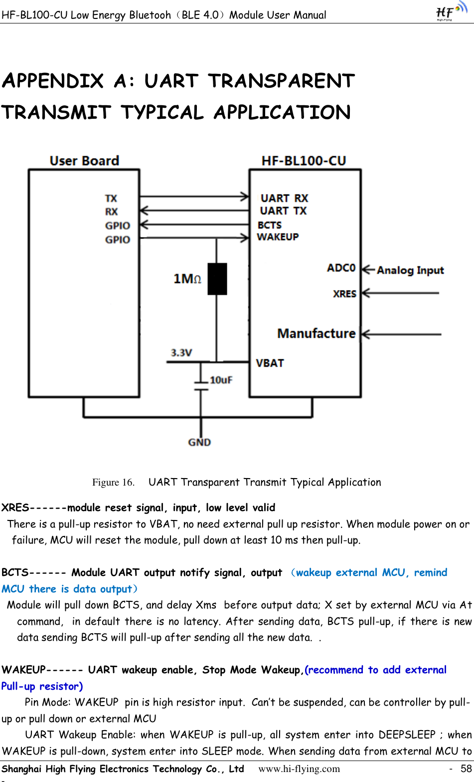 HF-BL100-CU Low Energy Bluetooh（BLE 4.0）Module User Manual Shanghai High Flying Electronics Technology Co., Ltd     www.hi-flying.com    -  58 - APPENDIX A: UART TRANSPARENT TRANSMIT TYPICAL APPLICATION  Figure 16. UART Transparent Transmit Typical Application XRES------module reset signal, input, low level valid  There is a pull-up resistor to VBAT, no need external pull up resistor. When module power on or failure, MCU will reset the module, pull down at least 10 ms then pull-up.   BCTS------ Module UART output notify signal, output （wakeup external MCU, remind MCU there is data output） Module will pull down BCTS, and delay Xms  before output data; X set by external MCU via At command,  in default there is no latency. After sending data, BCTS pull-up, if there is new data sending BCTS will pull-up after sending all the new data.  .  WAKEUP------ UART wakeup enable, Stop Mode Wakeup,(recommend to add external Pull-up resistor)   Pin Mode: WAKEUP  pin is high resistor input.  Can‟t be suspended, can be controller by pull-up or pull down or external MCU   UART  Wakeup Enable: when  WAKEUP  is pull-up,  all system  enter into DEEPSLEEP ; when WAKEUP is pull-down, system enter into SLEEP mode. When sending data from external MCU to 