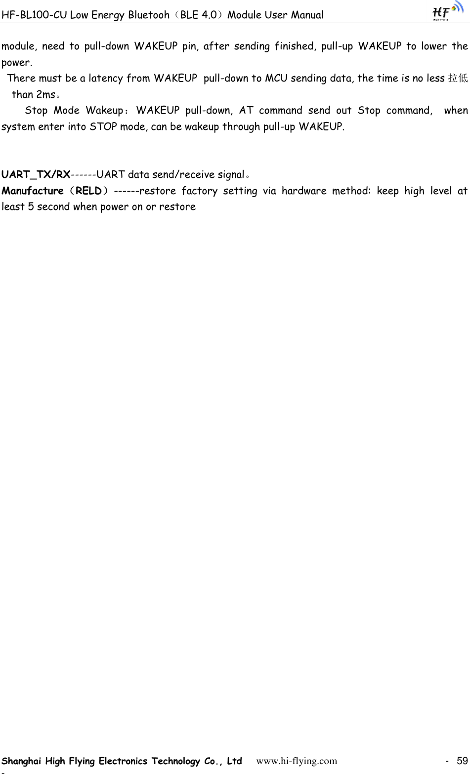 HF-BL100-CU Low Energy Bluetooh（BLE 4.0）Module User Manual Shanghai High Flying Electronics Technology Co., Ltd     www.hi-flying.com    -  59 - module,  need  to  pull-down  WAKEUP  pin,  after  sending  finished,  pull-up  WAKEUP  to  lower  the power.  There must be a latency from WAKEUP  pull-down to MCU sending data, the time is no less 拉低than 2ms。   Stop  Mode  Wakeup：WAKEUP  pull-down,  AT  command  send  out  Stop  command,    when system enter into STOP mode, can be wakeup through pull-up WAKEUP.    UART_TX/RX------UART data send/receive signal。 Manufacture（RELD）------restore  factory  setting  via  hardware  method:  keep  high  level  at least 5 second when power on or restore