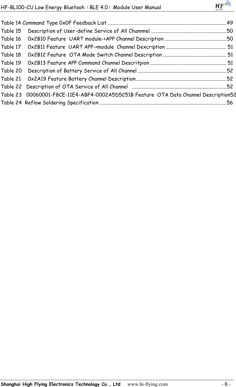 HF-BL100-CU Low Energy Bluetooh（BLE 4.0）Module User Manual Shanghai High Flying Electronics Technology Co., Ltd     www.hi-flying.com    - 6 - Table 14 Command Type 0x0F Feedback List ............................................................................................ 49 Table 15  Description of User-define Service of All Channnel  .......................................................... 50 Table 16  0x2B10 Feature  UART module-&gt;APP Channel Description ................................................ 50 Table 17  0x2B11 Feature  UART APP-&gt;module  Channel Dexcription ............................................... 51 Table 18  0x2B12 Feature  OTA Mode Switch Channel Description ................................................. 51 Table 19  0x2B13 Feature APP Command Channel Descritpion ........................................................... 51 Table 20  Description of Battery Service of All Channel ..................................................................... 52 Table 21  0x2A19 Feature Battery Channel Description ...................................................................... 52 Table 22 Description of OTA Service of All Channel   ......................................................................... 52 Table 23   00060001-F8CE-11E4-ABF4-0002A5D5C51B Feature  OTA Data Channel Description52 Table 24  Reflow Soldering Specification .................................................................................................. 56 