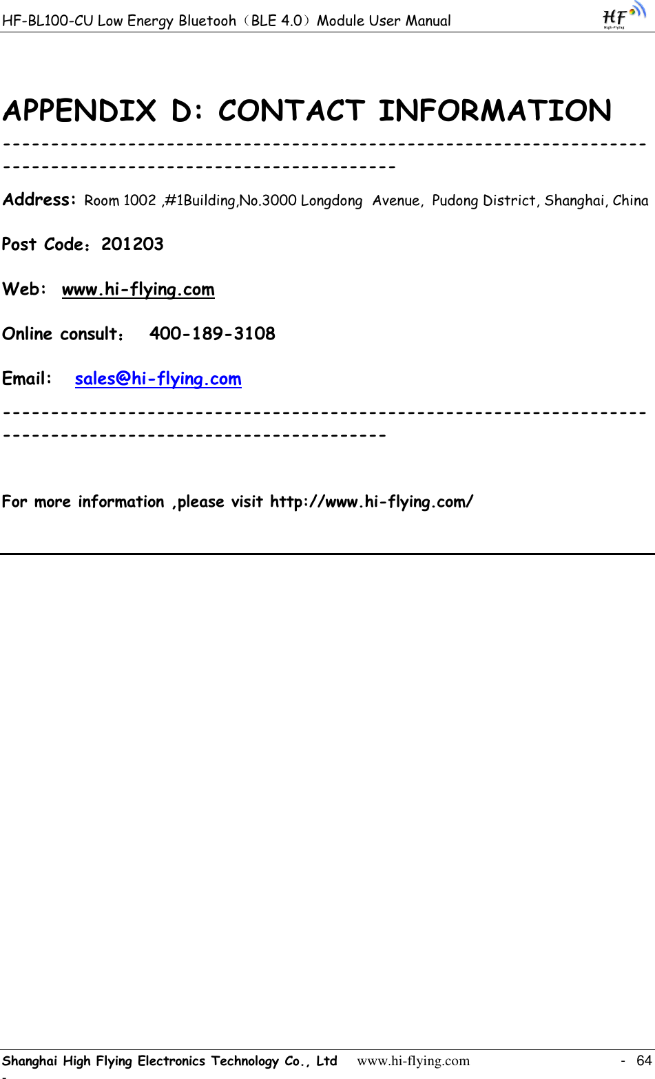 HF-BL100-CU Low Energy Bluetooh（BLE 4.0）Module User Manual Shanghai High Flying Electronics Technology Co., Ltd     www.hi-flying.com    -  64 - APPENDIX D: CONTACT INFORMATION ------------------------------------------------------------------------------------------------------------ Address: Room 1002 ,#1Building,No.3000 Longdong  Avenue,  Pudong District, Shanghai, China    Post Code：201203 Web:  www.hi-flying.com Online consult：  400-189-3108 Email:   sales@hi-flying.com   -----------------------------------------------------------------------------------------------------------   For more information ,please visit http://www.hi-flying.com/    