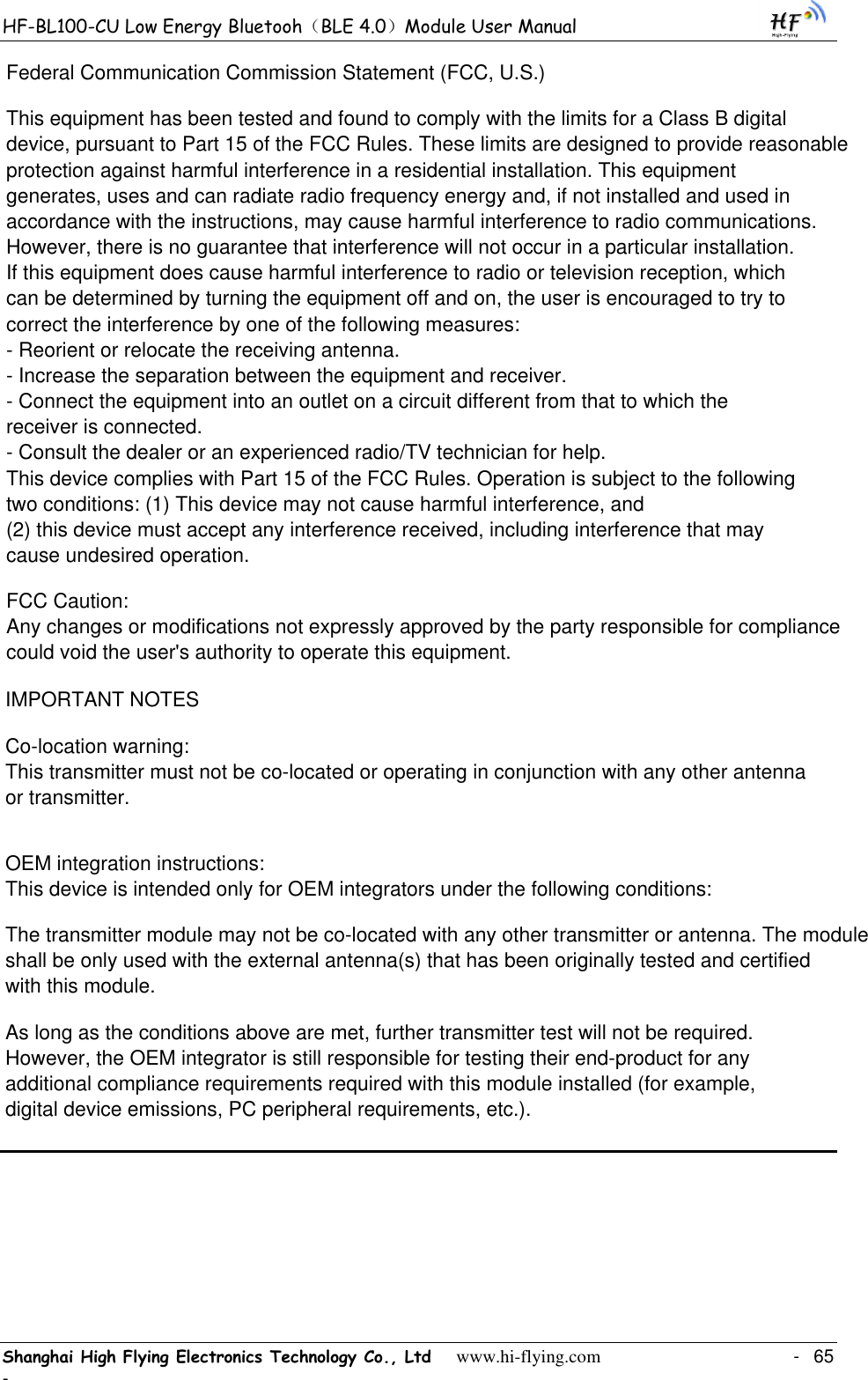 HF-BL100-CU Low Energy Bluetooh（BLE 4.0）Module User Manual Shanghai High Flying Electronics Technology Co., Ltd     www.hi-flying.com    -  65 -                           Federal Communication Commission Statement (FCC, U.S.)This equipment has been tested and found to comply with the limits for a Class B digital device, pursuant to Part 15 of the FCC Rules. These limits are designed to provide reasonable protection against harmful interference in a residential installation. This equipment generates, uses and can radiate radio frequency energy and, if not installed and used in accordance with the instructions, may cause harmful interference to radio communications. However, there is no guarantee that interference will not occur in a particular installation. If this equipment does cause harmful interference to radio or television reception, which can be determined by turning the equipment off and on, the user is encouraged to try to correct the interference by one of the following measures:- Reorient or relocate the receiving antenna.- Increase the separation between the equipment and receiver.- Connect the equipment into an outlet on a circuit different from that to which the receiver is connected.- Consult the dealer or an experienced radio/TV technician for help.This device complies with Part 15 of the FCC Rules. Operation is subject to the following two conditions: (1) This device may not cause harmful interference, and (2) this device must accept any interference received, including interference that may cause undesired operation.FCC Caution: Any changes or modifications not expressly approved by the party responsible for compliance could void the user&apos;s authority to operate this equipment.IMPORTANT NOTESCo-location warning:This transmitter must not be co-located or operating in conjunction with any other antenna or transmitter. OEM integration instructions:This device is intended only for OEM integrators under the following conditions: The transmitter module may not be co-located with any other transmitter or antenna. The module shall be only used with the external antenna(s) that has been originally tested and certified with this module.As long as the conditions above are met, further transmitter test will not be required. However, the OEM integrator is still responsible for testing their end-product for any additional compliance requirements required with this module installed (for example, digital device emissions, PC peripheral requirements, etc.). 