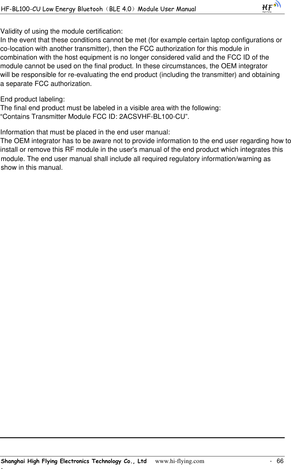 HF-BL100-CU Low Energy Bluetooh（BLE 4.0）Module User Manual Shanghai High Flying Electronics Technology Co., Ltd     www.hi-flying.com    -  66 -                                        Validity of using the module certification: In the event that these conditions cannot be met (for example certain laptop configurations or co-location with another transmitter), then the FCC authorization for this module in combination with the host equipment is no longer considered valid and the FCC ID of the module cannot be used on the final product. In these circumstances, the OEM integrator will be responsible for re-evaluating the end product (including the transmitter) and obtaining a separate FCC authorization. End product labeling:The final end product must be labeled in a visible area with the following: “Contains Transmitter Module FCC ID: 2ACSVHF-BL100-CU”.Information that must be placed in the end user manual:The OEM integrator has to be aware not to provide information to the end user regarding how to install or remove this RF module in the user&apos;s manual of the end product which integrates this module. The end user manual shall include all required regulatory information/warning as show in this manual.