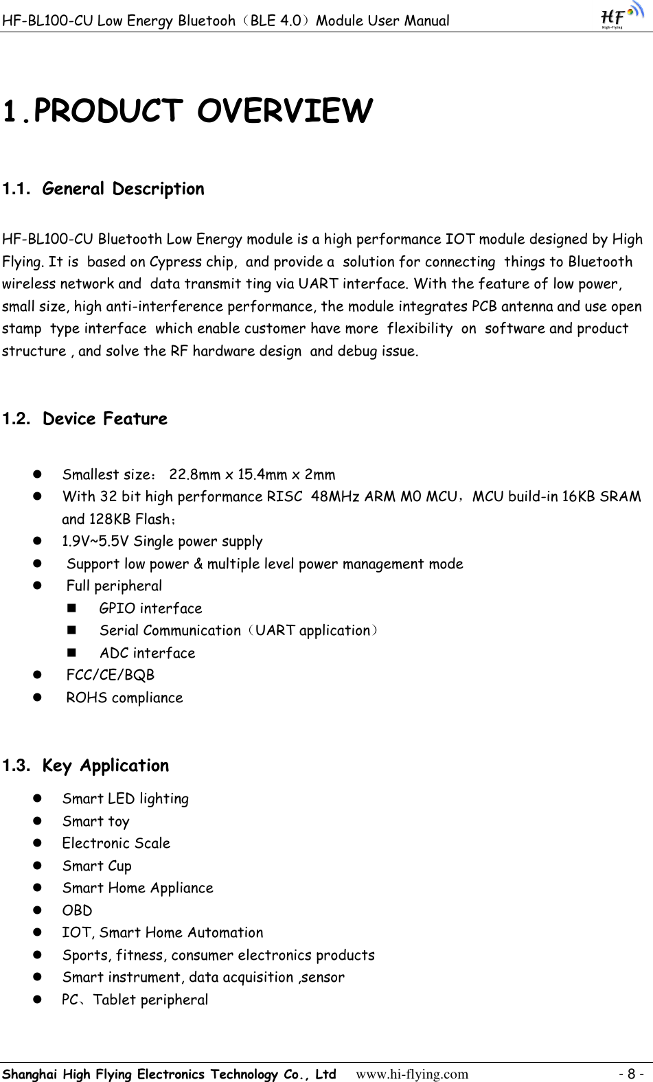 HF-BL100-CU Low Energy Bluetooh（BLE 4.0）Module User Manual Shanghai High Flying Electronics Technology Co., Ltd     www.hi-flying.com    - 8 - 1. PRODUCT OVERVIEW 1.1. General Description HF-BL100-CU Bluetooth Low Energy module is a high performance IOT module designed by High Flying. It is  based on Cypress chip,  and provide a  solution for connecting  things to Bluetooth wireless network and  data transmit ting via UART interface. With the feature of low power, small size, high anti-interference performance, the module integrates PCB antenna and use open stamp  type interface  which enable customer have more  flexibility  on  software and product structure , and solve the RF hardware design  and debug issue. 1.2. Device Feature   Smallest size： 22.8mm x 15.4mm x 2mm  With 32 bit high performance RISC  48MHz ARM M0 MCU，MCU build-in 16KB SRAM and 128KB Flash；  1.9V~5.5V Single power supply   Support low power &amp; multiple level power management mode  Full peripheral   GPIO interface   Serial Communication（UART application）  ADC interface  FCC/CE/BQB  ROHS compliance 1.3. Key Application  Smart LED lighting  Smart toy  Electronic Scale  Smart Cup  Smart Home Appliance  OBD  IOT, Smart Home Automation  Sports, fitness, consumer electronics products  Smart instrument, data acquisition ,sensor  PC、Tablet peripheral  