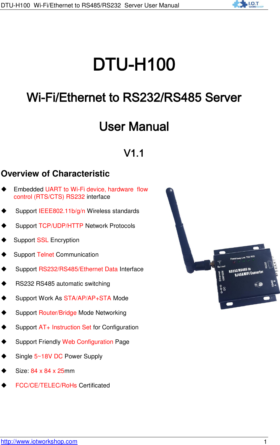 DTU-H100 Wi-Fi/Ethernet to RS485/RS232  Server User Manual    http://www.iotworkshop.com 1  DTU-H100 Wi-Fi/Ethernet to RS232/RS485 Server User Manual V1.1 Overview of Characteristic  Embedded UART to Wi-Fi device, hardware  flow  control (RTS/CTS) RS232 interface    Support IEEE802.11b/g/n Wireless standards    Support TCP/UDP/HTTP Network Protocols   Support SSL Encryption  Support Telnet Communication   Support RS232/RS485/Ethernet Data Interface   RS232 RS485 automatic switching   Support Work As STA/AP/AP+STA Mode    Support Router/Bridge Mode Networking    Support AT+ Instruction Set for Configuration    Support Friendly Web Configuration Page    Single 5~18V DC Power Supply    Size: 84 x 84 x 25mm    FCC/CE/TELEC/RoHs Certificated   