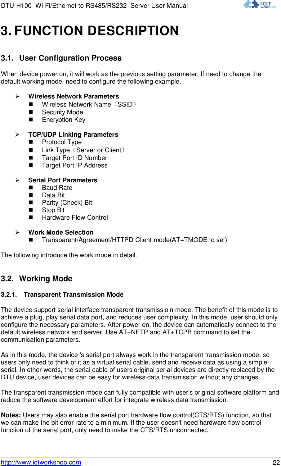 DTU-H100 Wi-Fi/Ethernet to RS485/RS232  Server User Manual    http://www.iotworkshop.com 22 3. FUNCTION DESCRIPTION 3.1. User Configuration Process When device power on, it will work as the previous setting parameter. If need to change the default working mode, need to configure the following example.   Wireless Network Parameters  Wireless Network Name（SSID）  Security Mode  Encryption Key   TCP/UDP Linking Parameters  Protocol Type  Link Type（Server or Client）  Target Port ID Number  Target Port IP Address   Serial Port Parameters  Baud Rate  Data Bit  Parity (Check) Bit  Stop Bit  Hardware Flow Control   Work Mode Selection  Transparent/Agreement/HTTPD Client mode(AT+TMODE to set) The following introduce the work mode in detail. 3.2. Working Mode 3.2.1. Transparent Transmission Mode The device support serial interface transparent transmissioin mode. The benefit of this mode is to achieve a plug, play serial data port, and reduces user complexity. In this mode, user should only configure the necessary parameters. After power on, the device can automatically connect to the default wireless network and server. Use AT+NETP and AT+TCPB command to set the communication parameters. As in this mode, the device &apos;s serial port always work in the transparent transmission mode, so users only need to think of it as a virtual serial cable, send and receive data as using a simple serial. In other words, the serial cable of users&apos;original serial devices are directly replaced by the DTU device, user devices can be easy for wireless data transmission without any changes. The transparent transmission mode can fully compatible with user&apos;s original software platform and reduce the software development effort for integrate wireless data transmission. Notes: Users may also enable the serial port hardware flow control(CTS/RTS) function, so that we can make the bit error rate to a minimum. If the user doesn&apos;t need hardware flow control function of the serial port, only need to make the CTS/RTS unconnected. 