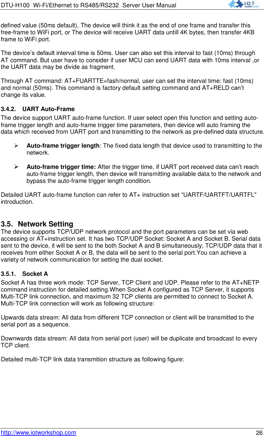 DTU-H100 Wi-Fi/Ethernet to RS485/RS232  Server User Manual    http://www.iotworkshop.com 26 defined value (50ms default), The device will think it as the end of one frame and transfer this free-frame to WiFi port, or The device will receive UART data untill 4K bytes, then transfer 4KB frame to WiFi port.  The device‟s default interval time is 50ms. User can also set this interval to fast (10ms) through AT command. But user have to consider if user MCU can send UART data with 10ms interval ,or the UART data may be divide as fragment.  Through AT command: AT+FUARTTE=fash/normal, user can set the interval time: fast (10ms) and normal (50ms). This command is factory default setting command and AT+RELD can‟t change its value. 3.4.2. UART Auto-Frame  The device support UART auto-frame function. If user select open this function and setting auto-frame trigger length and auto-frame trigger time parameters, then device will auto framing the data which received from UART port and transmitting to the network as pre-defined data structure.   Auto-frame trigger length: The fixed data length that device used to transmitting to the network.   Auto-frame trigger time: After the trigger time, if UART port received data can‟t reach auto-frame trigger length, then device will transmitting available data to the network and bypass the auto-frame trigger length condition.  Detailed UART auto-frame function can refer to AT+ instruction set “UARTF/UARTFT/UARTFL&quot; introduction. 3.5. Network Setting The device supports TCP/UDP network protocol and the port parameters can be set via web accessing or AT+instruction set. It has two TCP/UDP Socket: Socket A and Socket B. Serial data sent to the device, it will be sent to the both Socket A and B simultaneously; TCP/UDP data that it  receives from either Socket A or B, the data will be sent to the serial port.You can achieve a variety of network communication for setting the dual socket.  3.5.1. Socket A Socket A has three work mode: TCP Server, TCP Client and UDP. Please refer to the AT+NETP command instruction for detailed setting.When Socket A configured as TCP Server, it supports Multi-TCP link connection, and maximum 32 TCP clients are permitted to connect to Socket A. Multi-TCP link connection will work as following structure:  Upwards data stream: All data from different TCP connection or client will be transmitted to the serial port as a sequence.  Downwards data stream: All data from serial port (user) will be duplicate and broadcast to every TCP client.  Detailed multi-TCP link data transmition structure as following figure: 