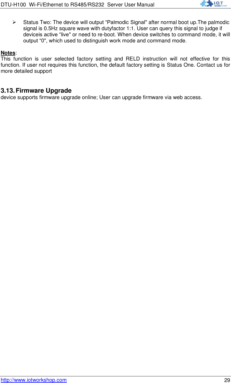 DTU-H100 Wi-Fi/Ethernet to RS485/RS232  Server User Manual    http://www.iotworkshop.com 29  Status Two: The device will output “Palmodic Signal&quot; after normal boot up.The palmodic signal is 0.5Hz square wave with dutyfactor 1:1. User can query this signal to judge if deviceis active “live&quot; or need to re-boot. When device switches to command mode, it will output “0&quot;, which used to distinguish work mode and command mode.  Notes: This  function  is  user  selected  factory  setting  and  RELD  instruction  will  not  effective  for  this function. If user not requires this function, the default factory setting is Status One. Contact us for more detailed support 3.13. Firmware Upgrade device supports firmware upgrade online; User can upgrade firmware via web access.  