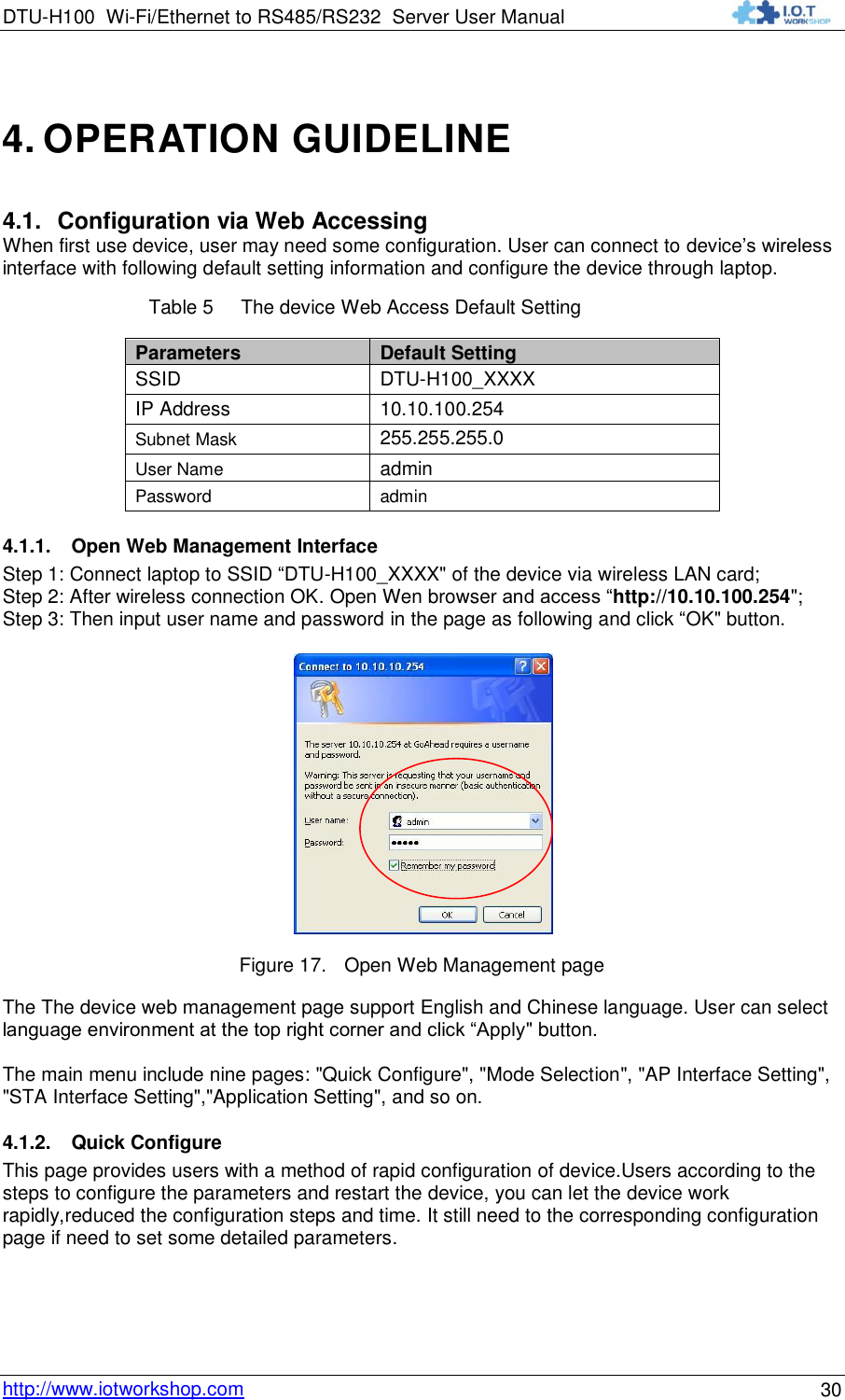 DTU-H100 Wi-Fi/Ethernet to RS485/RS232  Server User Manual    http://www.iotworkshop.com 30 4. OPERATION GUIDELINE 4.1. Configuration via Web Accessing When first use device, user may need some configuration. User can connect to device‟s wireless interface with following default setting information and configure the device through laptop. Table 5     The device Web Access Default Setting Parameters Default Setting SSID DTU-H100_XXXX IP Address 10.10.100.254 Subnet Mask 255.255.255.0 User Name admin Password admin 4.1.1. Open Web Management Interface Step 1: Connect laptop to SSID “DTU-H100_XXXX&quot; of the device via wireless LAN card; Step 2: After wireless connection OK. Open Wen browser and access “http://10.10.100.254&quot;; Step 3: Then input user name and password in the page as following and click “OK&quot; button.  Figure 17. Open Web Management page The The device web management page support English and Chinese language. User can select language environment at the top right corner and click “Apply&quot; button.  The main menu include nine pages: &quot;Quick Configure&quot;, &quot;Mode Selection&quot;, &quot;AP Interface Setting&quot;, &quot;STA Interface Setting&quot;,&quot;Application Setting&quot;, and so on. 4.1.2. Quick Configure This page provides users with a method of rapid configuration of device.Users according to the steps to configure the parameters and restart the device, you can let the device work rapidly,reduced the configuration steps and time. It still need to the corresponding configuration page if need to set some detailed parameters. 