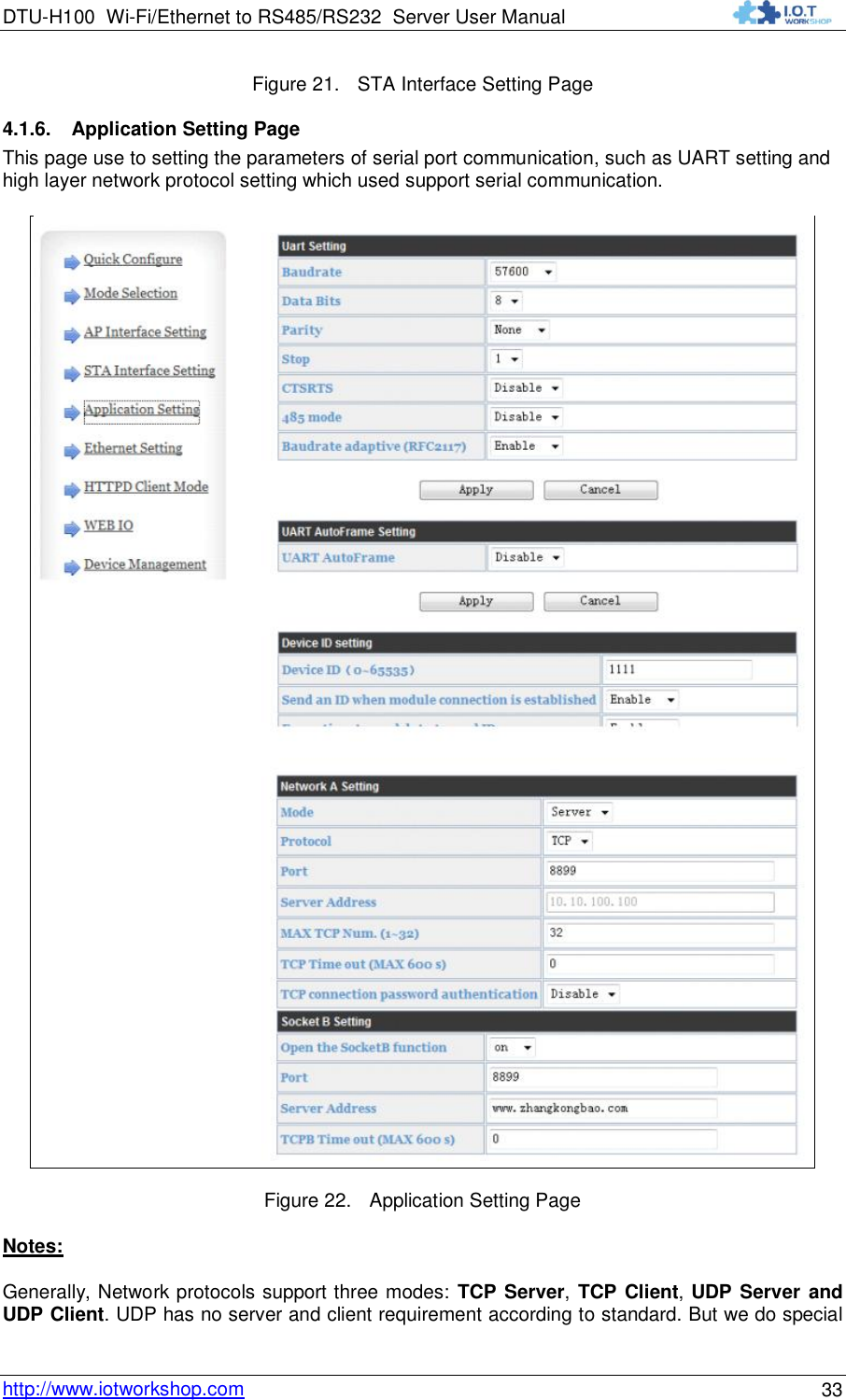 DTU-H100 Wi-Fi/Ethernet to RS485/RS232  Server User Manual    http://www.iotworkshop.com 33 Figure 21. STA Interface Setting Page 4.1.6. Application Setting Page This page use to setting the parameters of serial port communication, such as UART setting and high layer network protocol setting which used support serial communication.  Figure 22. Application Setting Page Notes: Generally, Network protocols support three modes: TCP Server, TCP Client, UDP Server and UDP Client. UDP has no server and client requirement according to standard. But we do special 