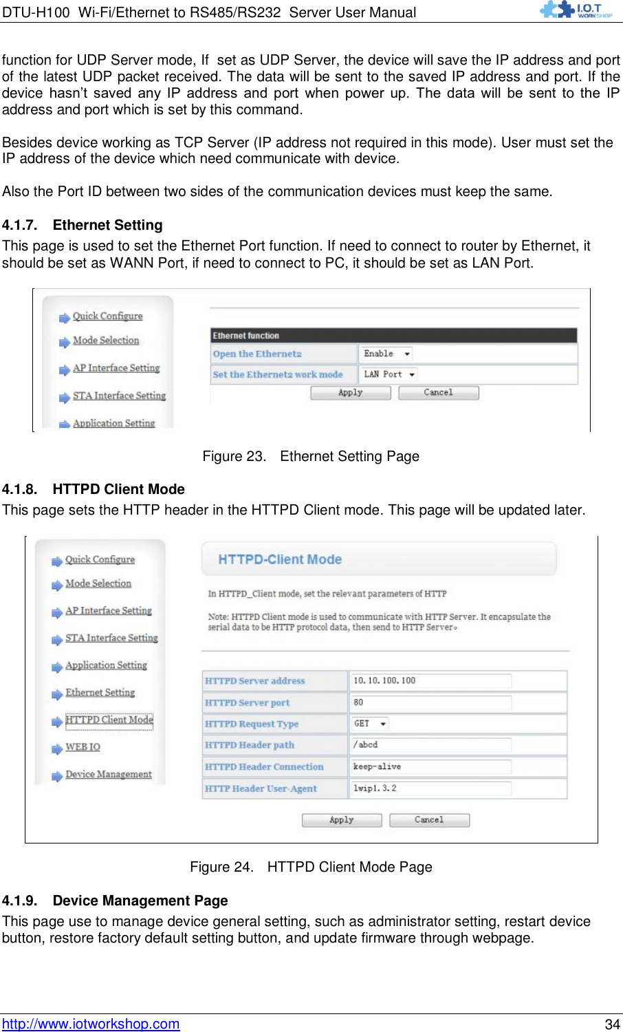 DTU-H100 Wi-Fi/Ethernet to RS485/RS232  Server User Manual    http://www.iotworkshop.com 34 function for UDP Server mode, If  set as UDP Server, the device will save the IP address and port of the latest UDP packet received. The data will be sent to the saved IP address and port. If the device  hasn‟t  saved  any  IP  address  and  port  when  power  up.  The  data  will  be  sent  to  the  IP address and port which is set by this command.  Besides device working as TCP Server (IP address not required in this mode). User must set the IP address of the device which need communicate with device.   Also the Port ID between two sides of the communication devices must keep the same. 4.1.7. Ethernet Setting This page is used to set the Ethernet Port function. If need to connect to router by Ethernet, it should be set as WANN Port, if need to connect to PC, it should be set as LAN Port.   Figure 23. Ethernet Setting Page 4.1.8. HTTPD Client Mode This page sets the HTTP header in the HTTPD Client mode. This page will be updated later.  Figure 24. HTTPD Client Mode Page 4.1.9. Device Management Page This page use to manage device general setting, such as administrator setting, restart device button, restore factory default setting button, and update firmware through webpage.  