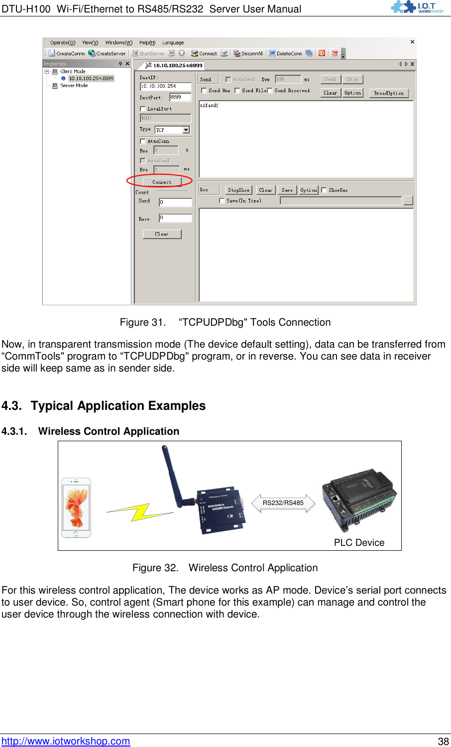 DTU-H100 Wi-Fi/Ethernet to RS485/RS232  Server User Manual    http://www.iotworkshop.com 38  Figure 31.  “TCPUDPDbg&quot; Tools Connection Now, in transparent transmission mode (The device default setting), data can be transferred from “CommTools&quot; program to “TCPUDPDbg&quot; program, or in reverse. You can see data in receiver side will keep same as in sender side. 4.3. Typical Application Examples 4.3.1. Wireless Control Application PLC DeviceRS232/RS485 Figure 32. Wireless Control Application For this wireless control application, The device works as AP mode. Device‟s serial port connects to user device. So, control agent (Smart phone for this example) can manage and control the user device through the wireless connection with device. 