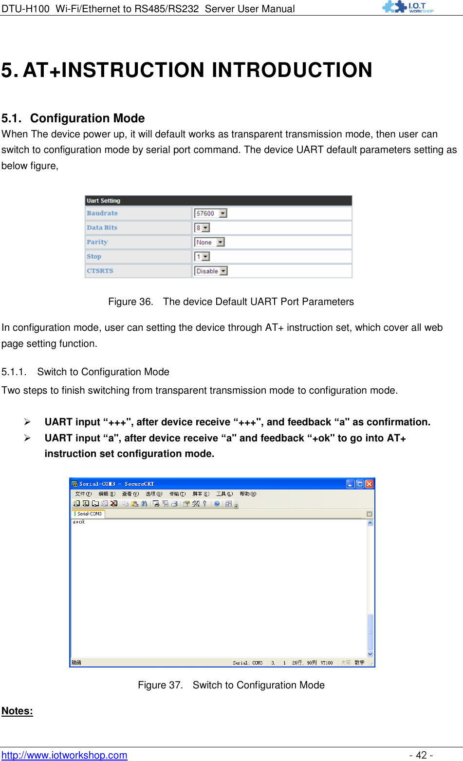 DTU-H100 Wi-Fi/Ethernet to RS485/RS232  Server User Manual    http://www.iotworkshop.com    - 42 - 5. AT+INSTRUCTION INTRODUCTION 5.1. Configuration Mode When The device power up, it will default works as transparent transmission mode, then user can switch to configuration mode by serial port command. The device UART default parameters setting as below figure,   Figure 36. The device Default UART Port Parameters In configuration mode, user can setting the device through AT+ instruction set, which cover all web page setting function. 5.1.1. Switch to Configuration Mode Two steps to finish switching from transparent transmission mode to configuration mode.   UART input “+++&quot;, after device receive “+++&quot;, and feedback “a&quot; as confirmation.  UART input “a&quot;, after device receive “a&quot; and feedback “+ok&quot; to go into AT+ instruction set configuration mode.   Figure 37. Switch to Configuration Mode Notes: 