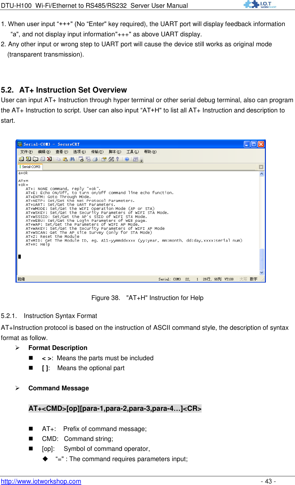 DTU-H100 Wi-Fi/Ethernet to RS485/RS232  Server User Manual    http://www.iotworkshop.com    - 43 - 1. When user input “+++&quot; (No “Enter&quot; key required), the UART port will display feedback information “a&quot;, and not display input information&quot;+++&quot; as above UART display. 2. Any other input or wrong step to UART port will cause the device still works as original mode (transparent transmission).  5.2. AT+ Instruction Set Overview  User can input AT+ Instruction through hyper terminal or other serial debug terminal, also can program the AT+ Instruction to script. User can also input “AT+H&quot; to list all AT+ Instruction and description to start.    Figure 38. &quot;AT+H&quot; Instruction for Help 5.2.1. Instruction Syntax Format AT+Instruction protocol is based on the instruction of ASCII command style, the description of syntax format as follow.  Format Description  &lt; &gt;:  Means the parts must be included  [ ]:    Means the optional part   Command Message  AT+&lt;CMD&gt;[op][para-1,para-2,para-3,para-4…]&lt;CR&gt;   AT+:    Prefix of command message;  CMD:   Command string;  [op]:     Symbol of command operator,  “=&quot; : The command requires parameters input; 