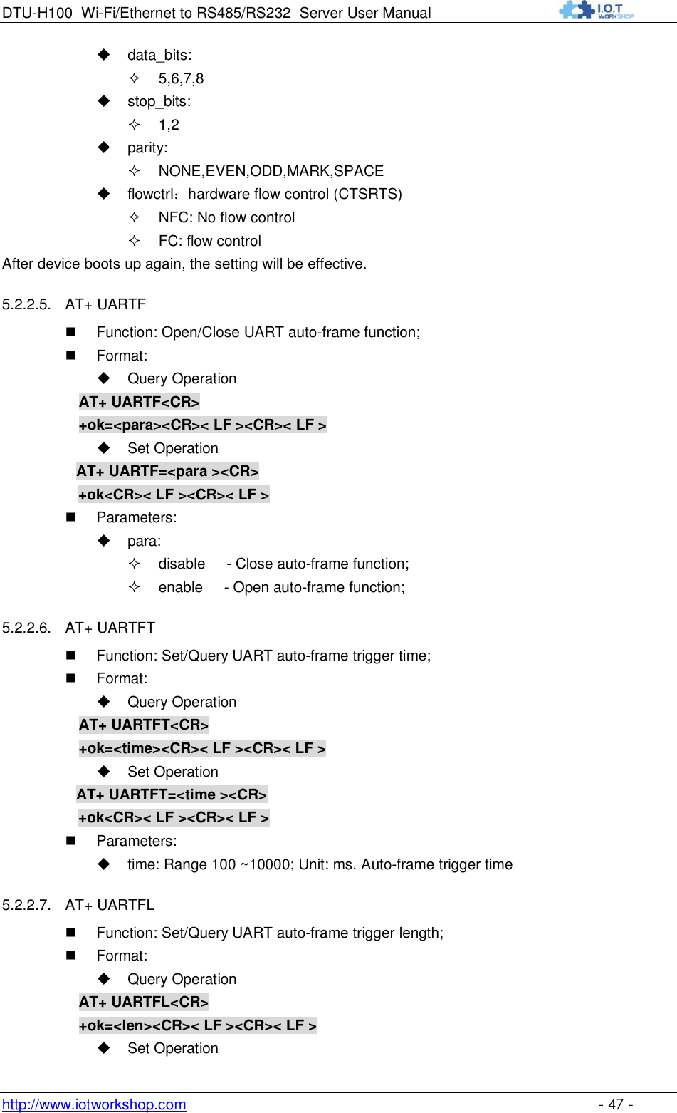 DTU-H100 Wi-Fi/Ethernet to RS485/RS232  Server User Manual    http://www.iotworkshop.com    - 47 -  data_bits:  5,6,7,8  stop_bits:  1,2  parity:  NONE,EVEN,ODD,MARK,SPACE  flowctrl：hardware flow control (CTSRTS)  NFC: No flow control   FC: flow control After device boots up again, the setting will be effective. 5.2.2.5. AT+ UARTF  Function: Open/Close UART auto-frame function;  Format:  Query Operation AT+ UARTF&lt;CR&gt; +ok=&lt;para&gt;&lt;CR&gt;&lt; LF &gt;&lt;CR&gt;&lt; LF &gt;  Set Operation AT+ UARTF=&lt;para &gt;&lt;CR&gt;    +ok&lt;CR&gt;&lt; LF &gt;&lt;CR&gt;&lt; LF &gt;  Parameters:  para:  disable     - Close auto-frame function;  enable     - Open auto-frame function; 5.2.2.6. AT+ UARTFT  Function: Set/Query UART auto-frame trigger time;  Format:  Query Operation AT+ UARTFT&lt;CR&gt; +ok=&lt;time&gt;&lt;CR&gt;&lt; LF &gt;&lt;CR&gt;&lt; LF &gt;  Set Operation AT+ UARTFT=&lt;time &gt;&lt;CR&gt;    +ok&lt;CR&gt;&lt; LF &gt;&lt;CR&gt;&lt; LF &gt;  Parameters:  time: Range 100 ~10000; Unit: ms. Auto-frame trigger time  5.2.2.7. AT+ UARTFL  Function: Set/Query UART auto-frame trigger length;  Format:  Query Operation AT+ UARTFL&lt;CR&gt; +ok=&lt;len&gt;&lt;CR&gt;&lt; LF &gt;&lt;CR&gt;&lt; LF &gt;  Set Operation 