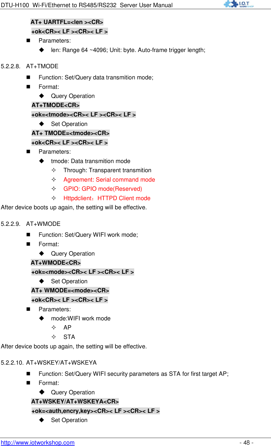 DTU-H100 Wi-Fi/Ethernet to RS485/RS232  Server User Manual    http://www.iotworkshop.com    - 48 - AT+ UARTFL=&lt;len &gt;&lt;CR&gt;    +ok&lt;CR&gt;&lt; LF &gt;&lt;CR&gt;&lt; LF &gt;  Parameters:  len: Range 64 ~4096; Unit: byte. Auto-frame trigger length;  5.2.2.8. AT+TMODE  Function: Set/Query data transmition mode;  Format:  Query Operation AT+TMODE&lt;CR&gt;      +ok=&lt;tmode&gt;&lt;CR&gt;&lt; LF &gt;&lt;CR&gt;&lt; LF &gt;  Set Operation AT+ TMODE=&lt;tmode&gt;&lt;CR&gt;      +ok&lt;CR&gt;&lt; LF &gt;&lt;CR&gt;&lt; LF &gt;  Parameters:  tmode: Data transmition mode  Through: Transparent transmition  Agreement: Serial command mode  GPIO: GPIO mode(Reserved)  Httpdclient：HTTPD Client mode After device boots up again, the setting will be effective. 5.2.2.9. AT+WMODE  Function: Set/Query WIFI work mode;  Format:  Query Operation           AT+WMODE&lt;CR&gt;      +ok=&lt;mode&gt;&lt;CR&gt;&lt; LF &gt;&lt;CR&gt;&lt; LF &gt;  Set Operation AT+ WMODE=&lt;mode&gt;&lt;CR&gt;      +ok&lt;CR&gt;&lt; LF &gt;&lt;CR&gt;&lt; LF &gt;  Parameters:  mode:WIFI work mode  AP  STA After device boots up again, the setting will be effective. 5.2.2.10. AT+WSKEY/AT+WSKEYA  Function: Set/Query WIFI security parameters as STA for first target AP;  Format:  Query Operation         AT+WSKEY/AT+WSKEYA&lt;CR&gt; +ok=&lt;auth,encry,key&gt;&lt;CR&gt;&lt; LF &gt;&lt;CR&gt;&lt; LF &gt;  Set Operation 