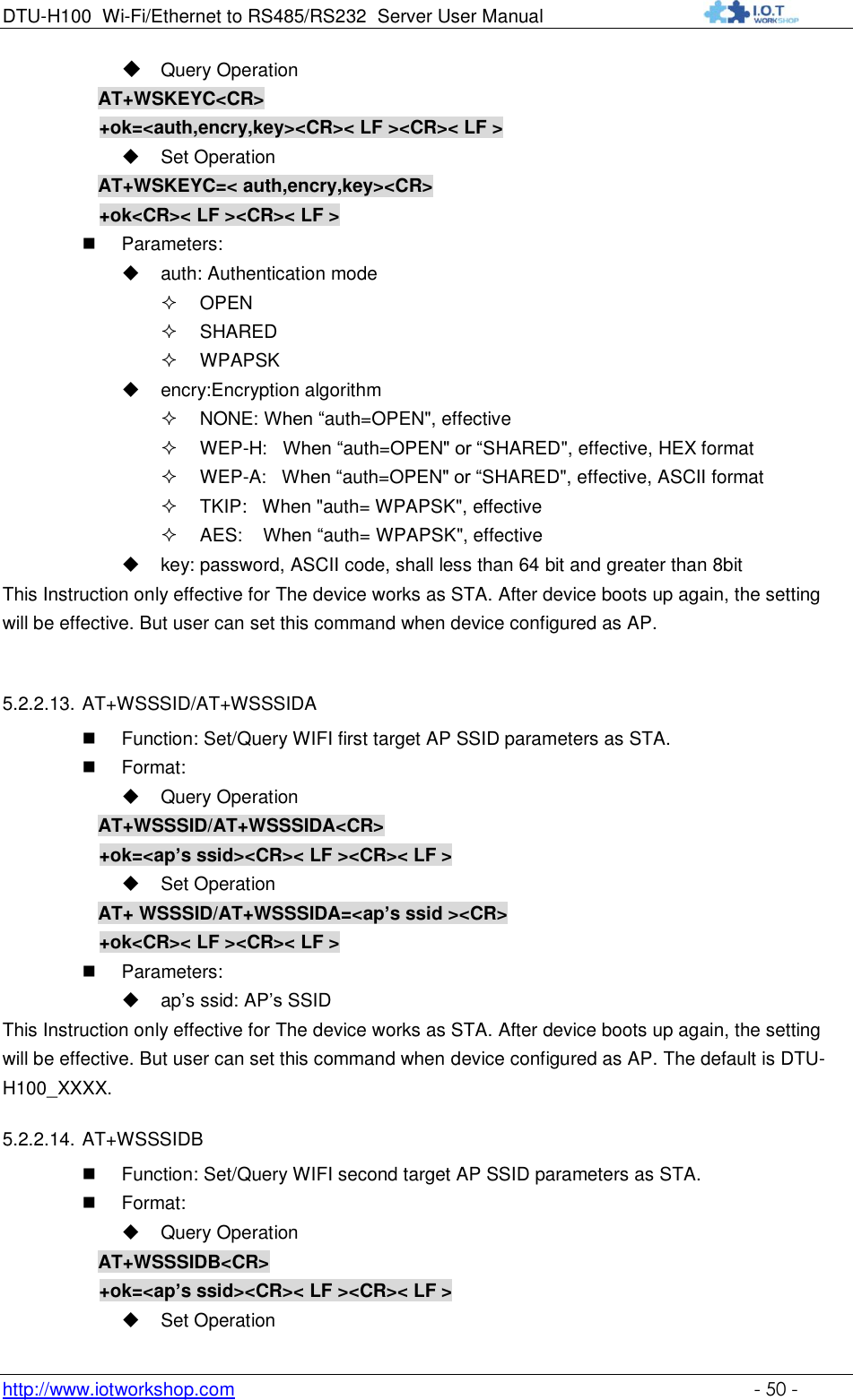 DTU-H100 Wi-Fi/Ethernet to RS485/RS232  Server User Manual    http://www.iotworkshop.com    - 50 -  Query Operation         AT+WSKEYC&lt;CR&gt; +ok=&lt;auth,encry,key&gt;&lt;CR&gt;&lt; LF &gt;&lt;CR&gt;&lt; LF &gt;  Set Operation AT+WSKEYC=&lt; auth,encry,key&gt;&lt;CR&gt; +ok&lt;CR&gt;&lt; LF &gt;&lt;CR&gt;&lt; LF &gt;  Parameters:  auth: Authentication mode  OPEN   SHARED  WPAPSK  encry:Encryption algorithm  NONE: When “auth=OPEN&quot;, effective  WEP-H:   When “auth=OPEN&quot; or “SHARED&quot;, effective, HEX format  WEP-A:   When “auth=OPEN&quot; or “SHARED&quot;, effective, ASCII format  TKIP:   When &quot;auth= WPAPSK&quot;, effective  AES:    When “auth= WPAPSK&quot;, effective  key: password, ASCII code, shall less than 64 bit and greater than 8bit This Instruction only effective for The device works as STA. After device boots up again, the setting will be effective. But user can set this command when device configured as AP.  5.2.2.13. AT+WSSSID/AT+WSSSIDA  Function: Set/Query WIFI first target AP SSID parameters as STA.  Format:  Query Operation AT+WSSSID/AT+WSSSIDA&lt;CR&gt; +ok=&lt;ap’s ssid&gt;&lt;CR&gt;&lt; LF &gt;&lt;CR&gt;&lt; LF &gt;  Set Operation AT+ WSSSID/AT+WSSSIDA=&lt;ap’s ssid &gt;&lt;CR&gt; +ok&lt;CR&gt;&lt; LF &gt;&lt;CR&gt;&lt; LF &gt;  Parameters:  ap‟s ssid: AP‟s SSID This Instruction only effective for The device works as STA. After device boots up again, the setting will be effective. But user can set this command when device configured as AP. The default is DTU-H100_XXXX. 5.2.2.14. AT+WSSSIDB  Function: Set/Query WIFI second target AP SSID parameters as STA.  Format:  Query Operation AT+WSSSIDB&lt;CR&gt; +ok=&lt;ap’s ssid&gt;&lt;CR&gt;&lt; LF &gt;&lt;CR&gt;&lt; LF &gt;  Set Operation 