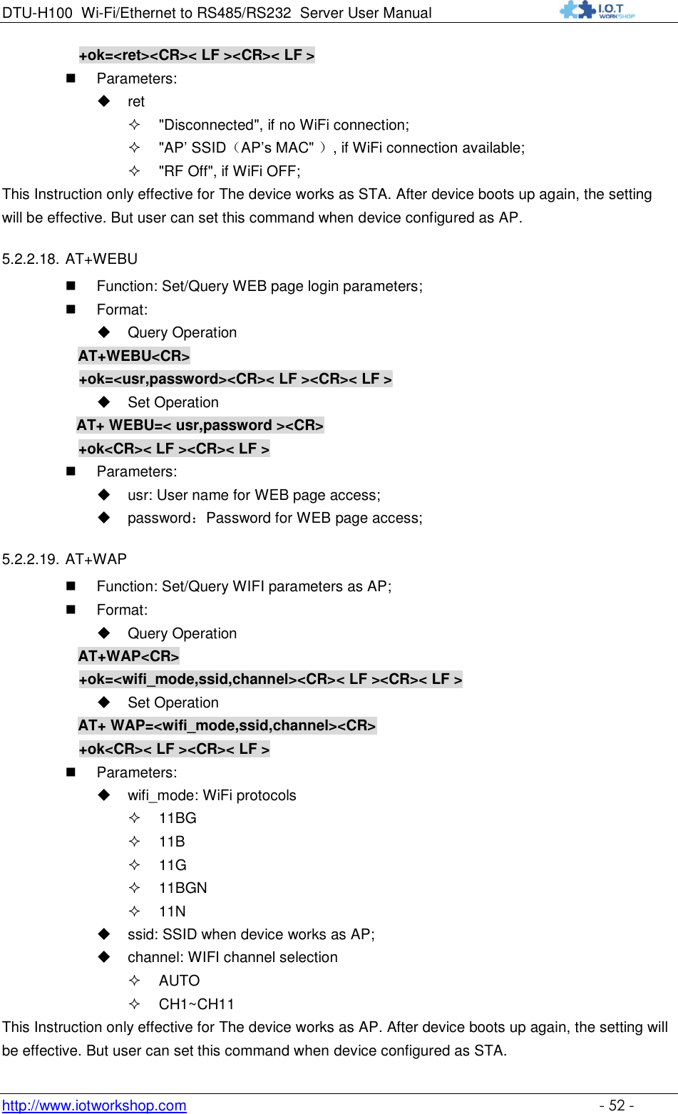 DTU-H100 Wi-Fi/Ethernet to RS485/RS232  Server User Manual    http://www.iotworkshop.com    - 52 - +ok=&lt;ret&gt;&lt;CR&gt;&lt; LF &gt;&lt;CR&gt;&lt; LF &gt;  Parameters:  ret  &quot;Disconnected&quot;, if no WiFi connection;  &quot;AP‟ SSID（AP‟s MAC&quot; ）, if WiFi connection available;  &quot;RF Off&quot;, if WiFi OFF; This Instruction only effective for The device works as STA. After device boots up again, the setting will be effective. But user can set this command when device configured as AP. 5.2.2.18. AT+WEBU    Function: Set/Query WEB page login parameters;  Format:  Query Operation AT+WEBU&lt;CR&gt; +ok=&lt;usr,password&gt;&lt;CR&gt;&lt; LF &gt;&lt;CR&gt;&lt; LF &gt;  Set Operation AT+ WEBU=&lt; usr,password &gt;&lt;CR&gt; +ok&lt;CR&gt;&lt; LF &gt;&lt;CR&gt;&lt; LF &gt;  Parameters:  usr: User name for WEB page access;  password：Password for WEB page access; 5.2.2.19. AT+WAP    Function: Set/Query WIFI parameters as AP;  Format:  Query Operation AT+WAP&lt;CR&gt; +ok=&lt;wifi_mode,ssid,channel&gt;&lt;CR&gt;&lt; LF &gt;&lt;CR&gt;&lt; LF &gt;  Set Operation AT+ WAP=&lt;wifi_mode,ssid,channel&gt;&lt;CR&gt; +ok&lt;CR&gt;&lt; LF &gt;&lt;CR&gt;&lt; LF &gt;  Parameters:  wifi_mode: WiFi protocols  11BG  11B  11G  11BGN  11N  ssid: SSID when device works as AP;   channel: WIFI channel selection  AUTO  CH1~CH11 This Instruction only effective for The device works as AP. After device boots up again, the setting will be effective. But user can set this command when device configured as STA. 