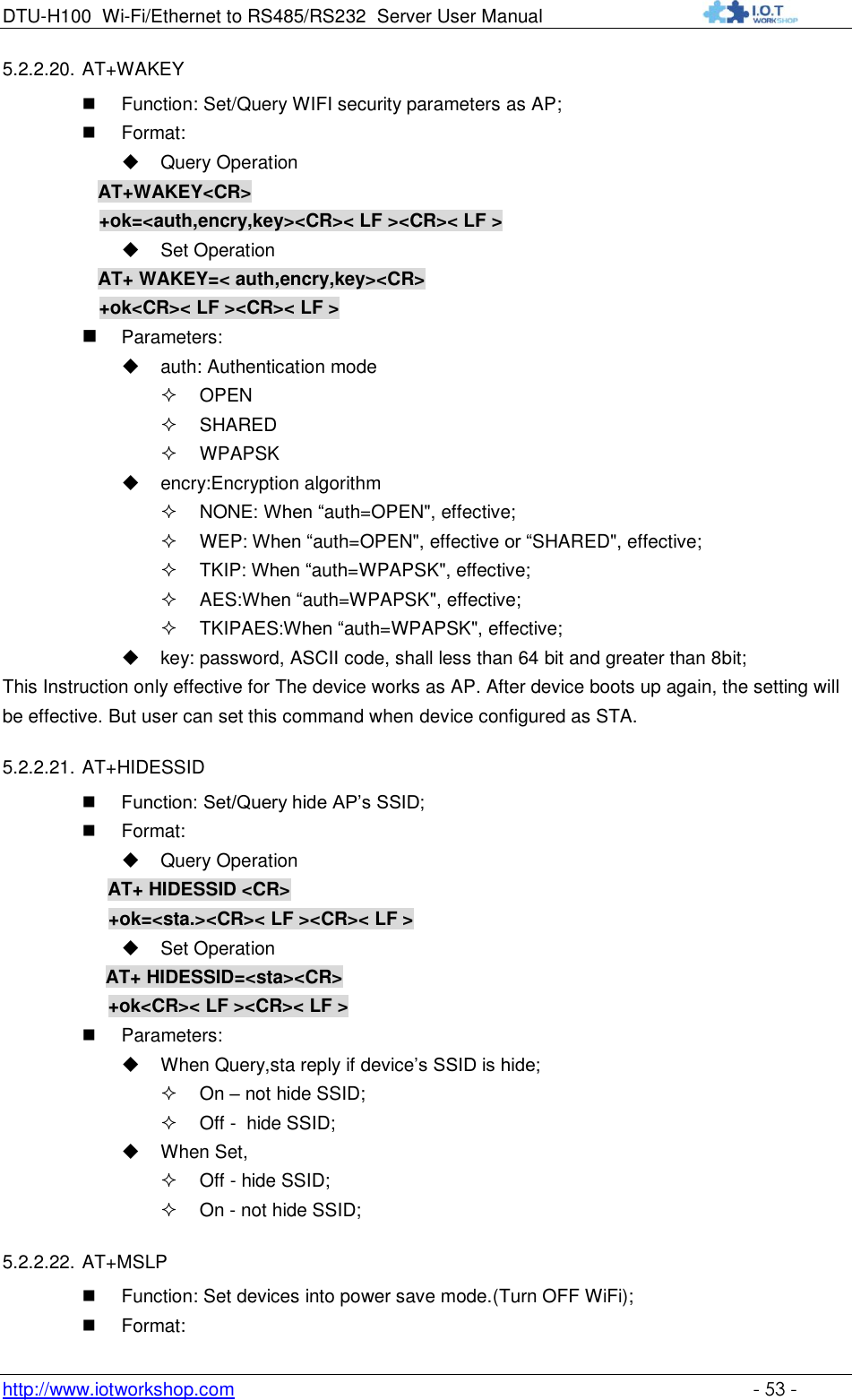 DTU-H100 Wi-Fi/Ethernet to RS485/RS232  Server User Manual    http://www.iotworkshop.com    - 53 - 5.2.2.20. AT+WAKEY    Function: Set/Query WIFI security parameters as AP;  Format:  Query Operation AT+WAKEY&lt;CR&gt; +ok=&lt;auth,encry,key&gt;&lt;CR&gt;&lt; LF &gt;&lt;CR&gt;&lt; LF &gt;  Set Operation AT+ WAKEY=&lt; auth,encry,key&gt;&lt;CR&gt; +ok&lt;CR&gt;&lt; LF &gt;&lt;CR&gt;&lt; LF &gt;  Parameters:  auth: Authentication mode  OPEN   SHARED  WPAPSK  encry:Encryption algorithm  NONE: When “auth=OPEN&quot;, effective;  WEP: When “auth=OPEN&quot;, effective or “SHARED&quot;, effective;  TKIP: When “auth=WPAPSK&quot;, effective;  AES:When “auth=WPAPSK&quot;, effective;  TKIPAES:When “auth=WPAPSK&quot;, effective;  key: password, ASCII code, shall less than 64 bit and greater than 8bit; This Instruction only effective for The device works as AP. After device boots up again, the setting will be effective. But user can set this command when device configured as STA. 5.2.2.21. AT+HIDESSID  Function: Set/Query hide AP‟s SSID;  Format:  Query Operation AT+ HIDESSID &lt;CR&gt; +ok=&lt;sta.&gt;&lt;CR&gt;&lt; LF &gt;&lt;CR&gt;&lt; LF &gt;  Set Operation AT+ HIDESSID=&lt;sta&gt;&lt;CR&gt; +ok&lt;CR&gt;&lt; LF &gt;&lt;CR&gt;&lt; LF &gt;  Parameters:  When Query,sta reply if device‟s SSID is hide;  On – not hide SSID;  Off -  hide SSID;  When Set,  Off - hide SSID;  On - not hide SSID; 5.2.2.22. AT+MSLP  Function: Set devices into power save mode.(Turn OFF WiFi);  Format: 