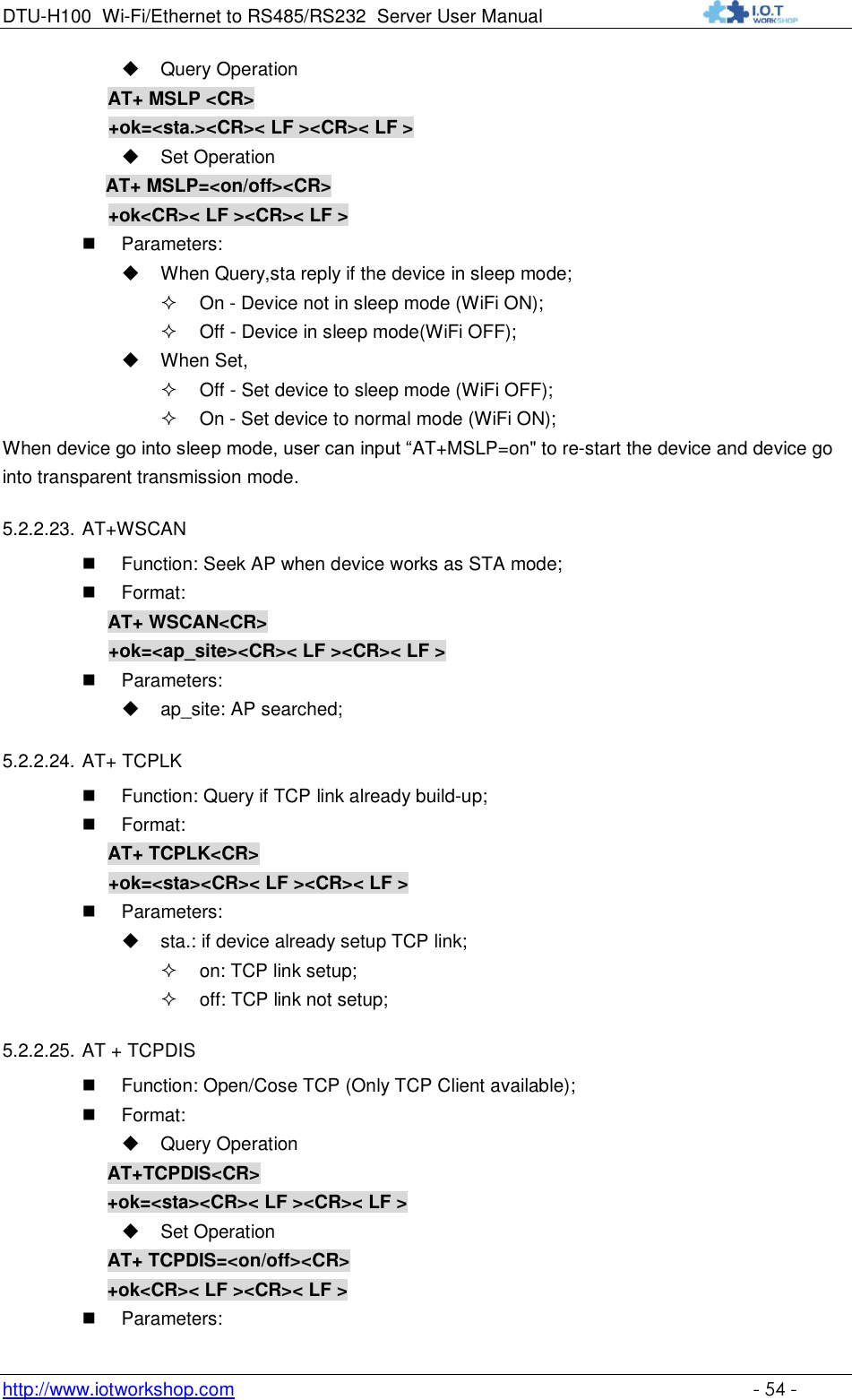 DTU-H100 Wi-Fi/Ethernet to RS485/RS232  Server User Manual    http://www.iotworkshop.com    - 54 -  Query Operation AT+ MSLP &lt;CR&gt; +ok=&lt;sta.&gt;&lt;CR&gt;&lt; LF &gt;&lt;CR&gt;&lt; LF &gt;  Set Operation AT+ MSLP=&lt;on/off&gt;&lt;CR&gt; +ok&lt;CR&gt;&lt; LF &gt;&lt;CR&gt;&lt; LF &gt;  Parameters:  When Query,sta reply if the device in sleep mode;  On - Device not in sleep mode (WiFi ON);  Off - Device in sleep mode(WiFi OFF);  When Set,  Off - Set device to sleep mode (WiFi OFF);  On - Set device to normal mode (WiFi ON); When device go into sleep mode, user can input “AT+MSLP=on&quot; to re-start the device and device go into transparent transmission mode. 5.2.2.23. AT+WSCAN  Function: Seek AP when device works as STA mode;  Format: AT+ WSCAN&lt;CR&gt; +ok=&lt;ap_site&gt;&lt;CR&gt;&lt; LF &gt;&lt;CR&gt;&lt; LF &gt;  Parameters:  ap_site: AP searched; 5.2.2.24. AT+ TCPLK  Function: Query if TCP link already build-up;  Format: AT+ TCPLK&lt;CR&gt; +ok=&lt;sta&gt;&lt;CR&gt;&lt; LF &gt;&lt;CR&gt;&lt; LF &gt;  Parameters:  sta.: if device already setup TCP link;  on: TCP link setup;  off: TCP link not setup; 5.2.2.25. AT + TCPDIS  Function: Open/Cose TCP (Only TCP Client available);  Format:  Query Operation AT+TCPDIS&lt;CR&gt; +ok=&lt;sta&gt;&lt;CR&gt;&lt; LF &gt;&lt;CR&gt;&lt; LF &gt;  Set Operation AT+ TCPDIS=&lt;on/off&gt;&lt;CR&gt; +ok&lt;CR&gt;&lt; LF &gt;&lt;CR&gt;&lt; LF &gt;  Parameters: 