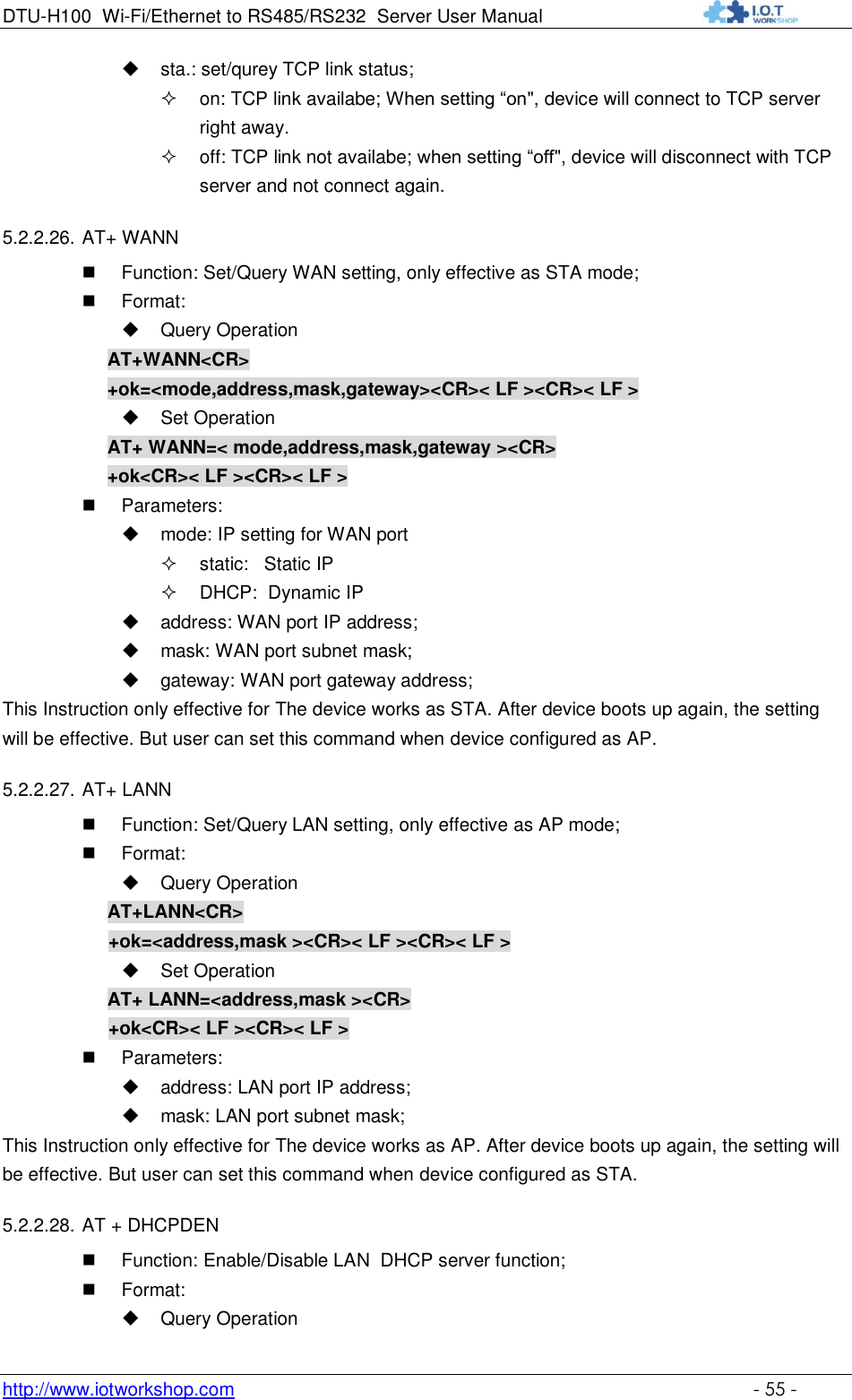 DTU-H100 Wi-Fi/Ethernet to RS485/RS232  Server User Manual    http://www.iotworkshop.com    - 55 -  sta.: set/qurey TCP link status;  on: TCP link availabe; When setting “on&quot;, device will connect to TCP server right away.  off: TCP link not availabe; when setting “off&quot;, device will disconnect with TCP server and not connect again.  5.2.2.26. AT+ WANN  Function: Set/Query WAN setting, only effective as STA mode;  Format:  Query Operation AT+WANN&lt;CR&gt; +ok=&lt;mode,address,mask,gateway&gt;&lt;CR&gt;&lt; LF &gt;&lt;CR&gt;&lt; LF &gt;  Set Operation AT+ WANN=&lt; mode,address,mask,gateway &gt;&lt;CR&gt; +ok&lt;CR&gt;&lt; LF &gt;&lt;CR&gt;&lt; LF &gt;  Parameters:  mode: IP setting for WAN port  static:   Static IP   DHCP:  Dynamic IP  address: WAN port IP address;  mask: WAN port subnet mask;  gateway: WAN port gateway address; This Instruction only effective for The device works as STA. After device boots up again, the setting will be effective. But user can set this command when device configured as AP. 5.2.2.27. AT+ LANN  Function: Set/Query LAN setting, only effective as AP mode;  Format:  Query Operation AT+LANN&lt;CR&gt; +ok=&lt;address,mask &gt;&lt;CR&gt;&lt; LF &gt;&lt;CR&gt;&lt; LF &gt;  Set Operation AT+ LANN=&lt;address,mask &gt;&lt;CR&gt; +ok&lt;CR&gt;&lt; LF &gt;&lt;CR&gt;&lt; LF &gt;  Parameters:  address: LAN port IP address;  mask: LAN port subnet mask; This Instruction only effective for The device works as AP. After device boots up again, the setting will be effective. But user can set this command when device configured as STA. 5.2.2.28. AT + DHCPDEN  Function: Enable/Disable LAN  DHCP server function;  Format:  Query Operation 