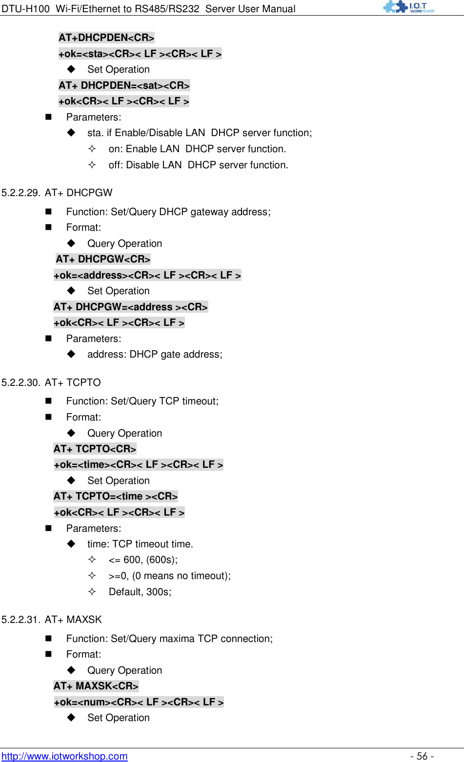 DTU-H100 Wi-Fi/Ethernet to RS485/RS232  Server User Manual    http://www.iotworkshop.com    - 56 - AT+DHCPDEN&lt;CR&gt; +ok=&lt;sta&gt;&lt;CR&gt;&lt; LF &gt;&lt;CR&gt;&lt; LF &gt;  Set Operation AT+ DHCPDEN=&lt;sat&gt;&lt;CR&gt; +ok&lt;CR&gt;&lt; LF &gt;&lt;CR&gt;&lt; LF &gt;  Parameters:  sta. if Enable/Disable LAN  DHCP server function;  on: Enable LAN  DHCP server function.  off: Disable LAN  DHCP server function.  5.2.2.29. AT+ DHCPGW  Function: Set/Query DHCP gateway address;  Format:  Query Operation            AT+ DHCPGW&lt;CR&gt;      +ok=&lt;address&gt;&lt;CR&gt;&lt; LF &gt;&lt;CR&gt;&lt; LF &gt;  Set Operation AT+ DHCPGW=&lt;address &gt;&lt;CR&gt;      +ok&lt;CR&gt;&lt; LF &gt;&lt;CR&gt;&lt; LF &gt;  Parameters:  address: DHCP gate address; 5.2.2.30. AT+ TCPTO  Function: Set/Query TCP timeout;  Format:  Query Operation AT+ TCPTO&lt;CR&gt; +ok=&lt;time&gt;&lt;CR&gt;&lt; LF &gt;&lt;CR&gt;&lt; LF &gt;  Set Operation AT+ TCPTO=&lt;time &gt;&lt;CR&gt; +ok&lt;CR&gt;&lt; LF &gt;&lt;CR&gt;&lt; LF &gt;  Parameters:  time: TCP timeout time.  &lt;= 600, (600s);  &gt;=0, (0 means no timeout);  Default, 300s; 5.2.2.31. AT+ MAXSK  Function: Set/Query maxima TCP connection;  Format:  Query Operation AT+ MAXSK&lt;CR&gt; +ok=&lt;num&gt;&lt;CR&gt;&lt; LF &gt;&lt;CR&gt;&lt; LF &gt;  Set Operation 