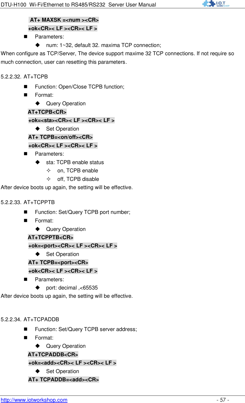 DTU-H100 Wi-Fi/Ethernet to RS485/RS232  Server User Manual    http://www.iotworkshop.com    - 57 -  AT+ MAXSK =&lt;num &gt;&lt;CR&gt; +ok&lt;CR&gt;&lt; LF &gt;&lt;CR&gt;&lt; LF &gt;  Parameters:  num: 1~32, default 32. maxima TCP connection; When configure as TCP/Server, The device support maxime 32 TCP connections. If not require so much connection, user can resetting this parameters. 5.2.2.32. AT+TCPB  Function: Open/Close TCPB function;  Format:  Query Operation           AT+TCPB&lt;CR&gt;      +ok=&lt;sta&gt;&lt;CR&gt;&lt; LF &gt;&lt;CR&gt;&lt; LF &gt;  Set Operation AT+ TCPB=&lt;on/off&gt;&lt;CR&gt;      +ok&lt;CR&gt;&lt; LF &gt;&lt;CR&gt;&lt; LF &gt;  Parameters:  sta: TCPB enable status  on, TCPB enable  off, TCPB disable After device boots up again, the setting will be effective. 5.2.2.33. AT+TCPPTB  Function: Set/Query TCPB port number;  Format:  Query Operation           AT+TCPPTB&lt;CR&gt;      +ok=&lt;port&gt;&lt;CR&gt;&lt; LF &gt;&lt;CR&gt;&lt; LF &gt;  Set Operation AT+ TCPB=&lt;port&gt;&lt;CR&gt;      +ok&lt;CR&gt;&lt; LF &gt;&lt;CR&gt;&lt; LF &gt;  Parameters:  port: decimal ,&lt;65535 After device boots up again, the setting will be effective.  5.2.2.34. AT+TCPADDB  Function: Set/Query TCPB server address;  Format:  Query Operation           AT+TCPADDB&lt;CR&gt;      +ok=&lt;add&gt;&lt;CR&gt;&lt; LF &gt;&lt;CR&gt;&lt; LF &gt;  Set Operation AT+ TCPADDB=&lt;add&gt;&lt;CR&gt; 