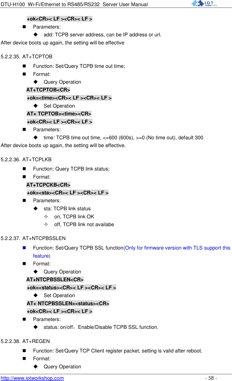 DTU-H100 Wi-Fi/Ethernet to RS485/RS232  Server User Manual    http://www.iotworkshop.com    - 58 -      +ok&lt;CR&gt;&lt; LF &gt;&lt;CR&gt;&lt; LF &gt;  Parameters:  add: TCPB server address, can be IP address or url.  After device boots up again, the setting will be effective 5.2.2.35. AT+TCPTOB  Function: Set/Query TCPB time out time;  Format:  Query Operation           AT+TCPTOB&lt;CR&gt;      +ok=&lt;time&gt;&lt;CR&gt;&lt; LF &gt;&lt;CR&gt;&lt; LF &gt;  Set Operation AT+ TCPTOB=&lt;time&gt;&lt;CR&gt;      +ok&lt;CR&gt;&lt; LF &gt;&lt;CR&gt;&lt; LF &gt;  Parameters:  time: TCPB time out time, &lt;=600 (600s), &gt;=0 (No time out), default 300 After device boots up again, the setting will be effective. 5.2.2.36. AT+TCPLKB  Function: Query TCPB link status;  Format:           AT+TCPCKB&lt;CR&gt;      +ok=&lt;sta&gt;&lt;CR&gt;&lt; LF &gt;&lt;CR&gt;&lt; LF &gt;  Parameters:  sta: TCPB link status  on, TCPB link OK  off, TCPB link not availabe 5.2.2.37. AT+NTCPBSSLEN  Function: Set/Query TCPB SSL function(Only for firmware version with TLS support this feature)  Format:  Query Operation           AT+NTCPBSSLEN&lt;CR&gt;      +ok=&lt;status&gt;&lt;CR&gt;&lt; LF &gt;&lt;CR&gt;&lt; LF &gt;  Set Operation AT+ NTCPBSSLEN=&lt;status&gt;&lt;CR&gt;      +ok&lt;CR&gt;&lt; LF &gt;&lt;CR&gt;&lt; LF &gt;  Parameters:  status: on/off，Enable/Disable TCPB SSL function. 5.2.2.38. AT+REGEN  Function: Set/Query TCP Client register packet, setting is valid after reboot.  Format:  Query Operation 