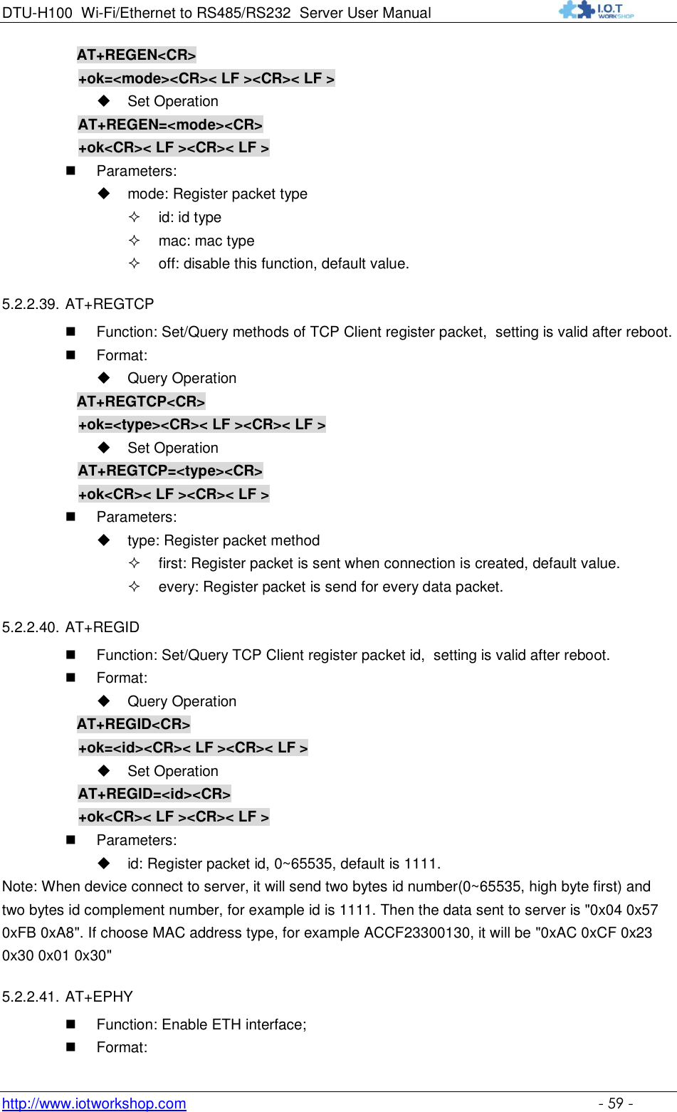 DTU-H100 Wi-Fi/Ethernet to RS485/RS232  Server User Manual    http://www.iotworkshop.com    - 59 -           AT+REGEN&lt;CR&gt;      +ok=&lt;mode&gt;&lt;CR&gt;&lt; LF &gt;&lt;CR&gt;&lt; LF &gt;  Set Operation AT+REGEN=&lt;mode&gt;&lt;CR&gt;      +ok&lt;CR&gt;&lt; LF &gt;&lt;CR&gt;&lt; LF &gt;  Parameters:  mode: Register packet type  id: id type  mac: mac type  off: disable this function, default value. 5.2.2.39. AT+REGTCP  Function: Set/Query methods of TCP Client register packet,  setting is valid after reboot.  Format:  Query Operation           AT+REGTCP&lt;CR&gt;      +ok=&lt;type&gt;&lt;CR&gt;&lt; LF &gt;&lt;CR&gt;&lt; LF &gt;  Set Operation AT+REGTCP=&lt;type&gt;&lt;CR&gt;      +ok&lt;CR&gt;&lt; LF &gt;&lt;CR&gt;&lt; LF &gt;  Parameters:  type: Register packet method  first: Register packet is sent when connection is created, default value.  every: Register packet is send for every data packet. 5.2.2.40. AT+REGID  Function: Set/Query TCP Client register packet id,  setting is valid after reboot.  Format:  Query Operation           AT+REGID&lt;CR&gt;      +ok=&lt;id&gt;&lt;CR&gt;&lt; LF &gt;&lt;CR&gt;&lt; LF &gt;  Set Operation AT+REGID=&lt;id&gt;&lt;CR&gt;      +ok&lt;CR&gt;&lt; LF &gt;&lt;CR&gt;&lt; LF &gt;  Parameters:  id: Register packet id, 0~65535, default is 1111. Note: When device connect to server, it will send two bytes id number(0~65535, high byte first) and two bytes id complement number, for example id is 1111. Then the data sent to server is &quot;0x04 0x57 0xFB 0xA8&quot;. If choose MAC address type, for example ACCF23300130, it will be &quot;0xAC 0xCF 0x23 0x30 0x01 0x30&quot; 5.2.2.41. AT+EPHY  Function: Enable ETH interface;  Format: 