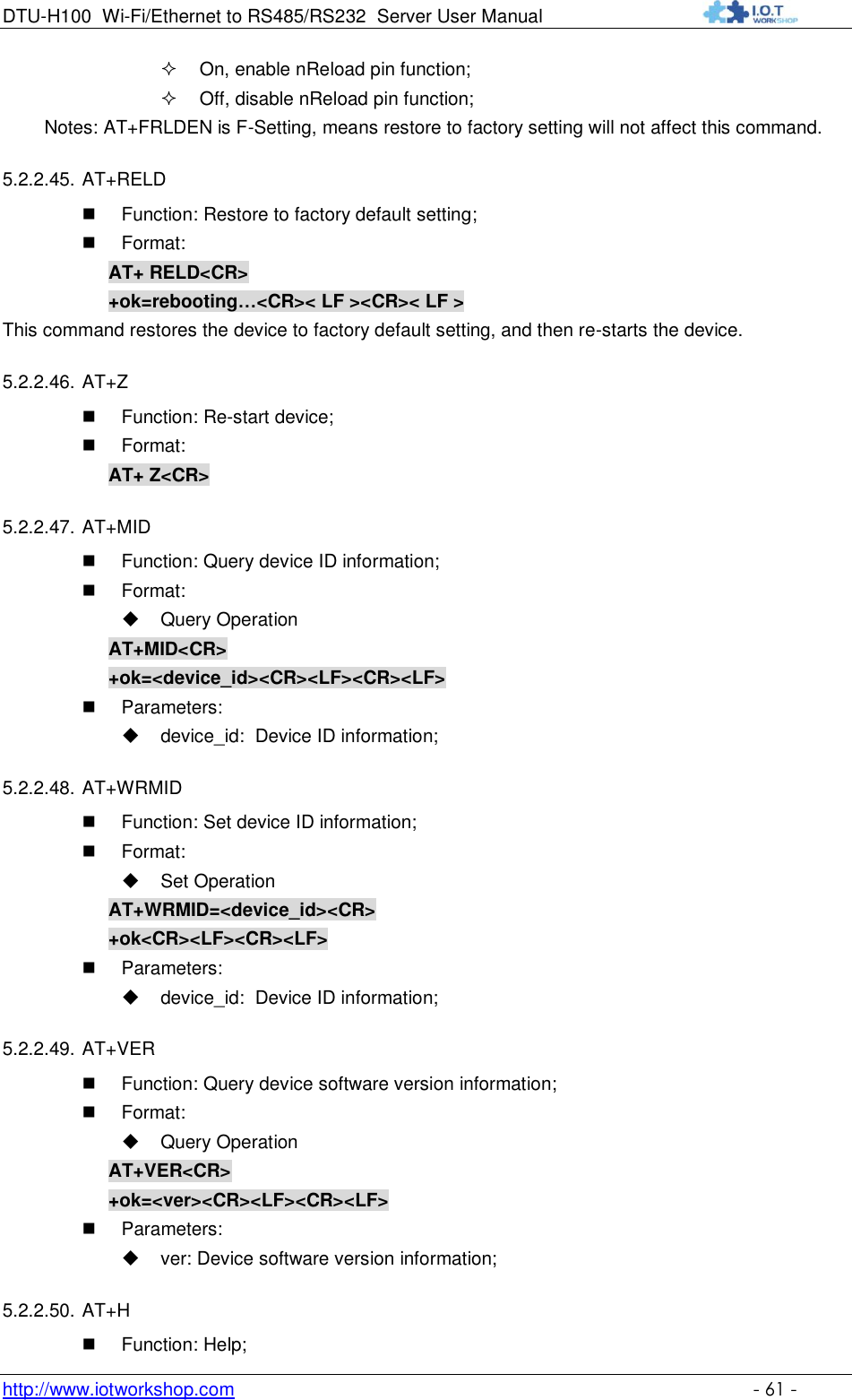 DTU-H100 Wi-Fi/Ethernet to RS485/RS232  Server User Manual    http://www.iotworkshop.com    - 61 -  On, enable nReload pin function;  Off, disable nReload pin function;         Notes: AT+FRLDEN is F-Setting, means restore to factory setting will not affect this command. 5.2.2.45. AT+RELD  Function: Restore to factory default setting;  Format: AT+ RELD&lt;CR&gt; +ok=rebooting…&lt;CR&gt;&lt; LF &gt;&lt;CR&gt;&lt; LF &gt; This command restores the device to factory default setting, and then re-starts the device. 5.2.2.46. AT+Z  Function: Re-start device;  Format: AT+ Z&lt;CR&gt; 5.2.2.47. AT+MID  Function: Query device ID information;  Format:  Query Operation AT+MID&lt;CR&gt; +ok=&lt;device_id&gt;&lt;CR&gt;&lt;LF&gt;&lt;CR&gt;&lt;LF&gt;  Parameters:  device_id:  Device ID information; 5.2.2.48. AT+WRMID  Function: Set device ID information;  Format:  Set Operation AT+WRMID=&lt;device_id&gt;&lt;CR&gt; +ok&lt;CR&gt;&lt;LF&gt;&lt;CR&gt;&lt;LF&gt;  Parameters:  device_id:  Device ID information; 5.2.2.49. AT+VER    Function: Query device software version information;  Format:  Query Operation AT+VER&lt;CR&gt; +ok=&lt;ver&gt;&lt;CR&gt;&lt;LF&gt;&lt;CR&gt;&lt;LF&gt;  Parameters:  ver: Device software version information; 5.2.2.50. AT+H  Function: Help; 