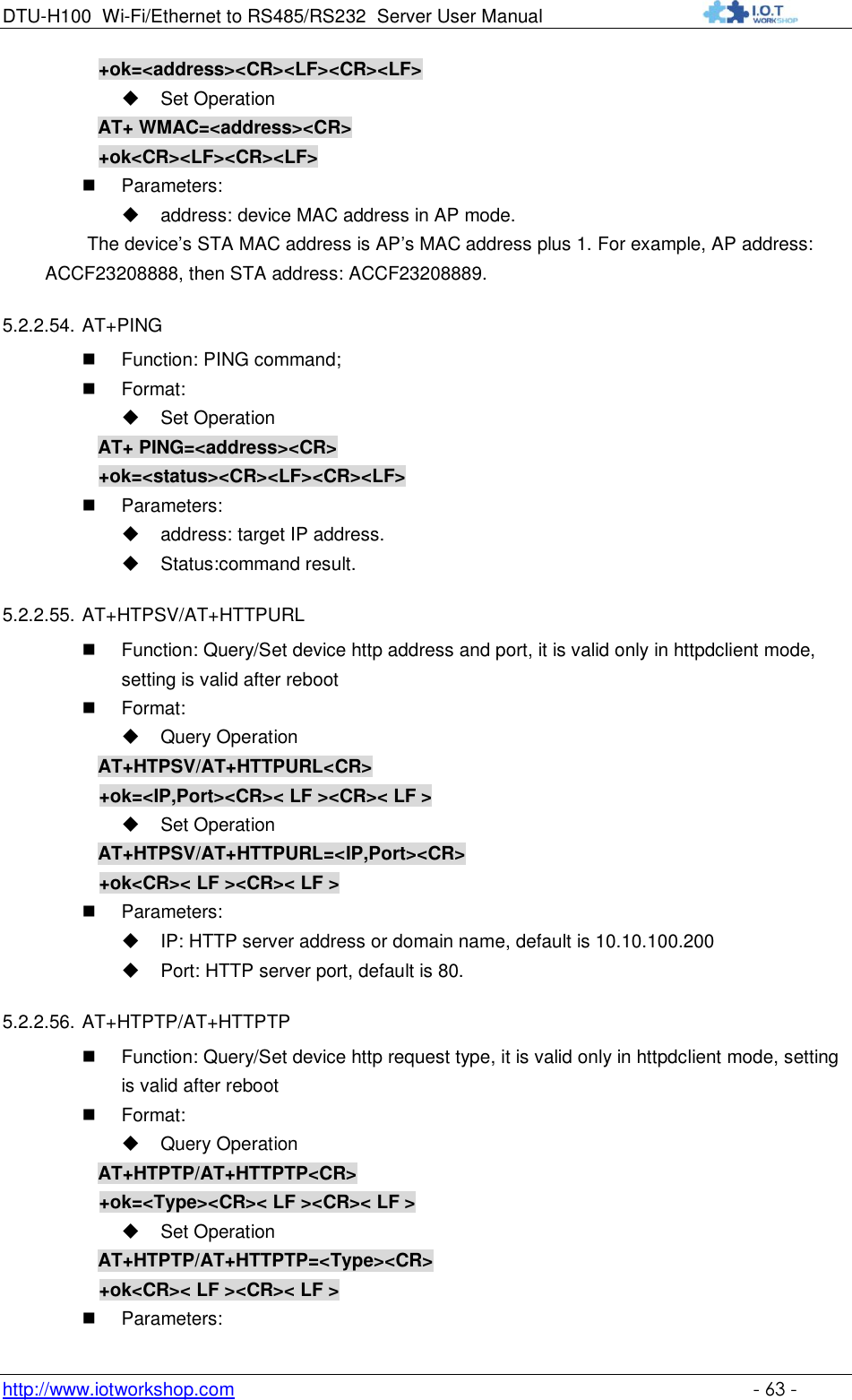 DTU-H100 Wi-Fi/Ethernet to RS485/RS232  Server User Manual    http://www.iotworkshop.com    - 63 -      +ok=&lt;address&gt;&lt;CR&gt;&lt;LF&gt;&lt;CR&gt;&lt;LF&gt;  Set Operation AT+ WMAC=&lt;address&gt;&lt;CR&gt;      +ok&lt;CR&gt;&lt;LF&gt;&lt;CR&gt;&lt;LF&gt;  Parameters:   address: device MAC address in AP mode. The device‟s STA MAC address is AP‟s MAC address plus 1. For example, AP address: ACCF23208888, then STA address: ACCF23208889. 5.2.2.54. AT+PING  Function: PING command;  Format:  Set Operation AT+ PING=&lt;address&gt;&lt;CR&gt;      +ok=&lt;status&gt;&lt;CR&gt;&lt;LF&gt;&lt;CR&gt;&lt;LF&gt;  Parameters:   address: target IP address.  Status:command result. 5.2.2.55. AT+HTPSV/AT+HTTPURL  Function: Query/Set device http address and port, it is valid only in httpdclient mode, setting is valid after reboot  Format:  Query Operation AT+HTPSV/AT+HTTPURL&lt;CR&gt; +ok=&lt;IP,Port&gt;&lt;CR&gt;&lt; LF &gt;&lt;CR&gt;&lt; LF &gt;  Set Operation AT+HTPSV/AT+HTTPURL=&lt;IP,Port&gt;&lt;CR&gt; +ok&lt;CR&gt;&lt; LF &gt;&lt;CR&gt;&lt; LF &gt;  Parameters:  IP: HTTP server address or domain name, default is 10.10.100.200  Port: HTTP server port, default is 80. 5.2.2.56. AT+HTPTP/AT+HTTPTP  Function: Query/Set device http request type, it is valid only in httpdclient mode, setting is valid after reboot  Format:  Query Operation AT+HTPTP/AT+HTTPTP&lt;CR&gt; +ok=&lt;Type&gt;&lt;CR&gt;&lt; LF &gt;&lt;CR&gt;&lt; LF &gt;  Set Operation AT+HTPTP/AT+HTTPTP=&lt;Type&gt;&lt;CR&gt; +ok&lt;CR&gt;&lt; LF &gt;&lt;CR&gt;&lt; LF &gt;  Parameters: 