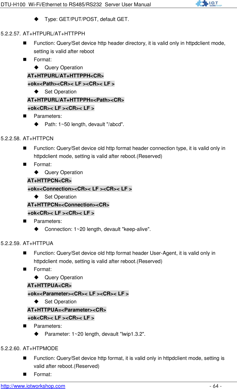 DTU-H100 Wi-Fi/Ethernet to RS485/RS232  Server User Manual    http://www.iotworkshop.com    - 64 -  Type: GET/PUT/POST, default GET. 5.2.2.57. AT+HTPURL/AT+HTTPPH  Function: Query/Set device http header directory, it is valid only in httpdclient mode, setting is valid after reboot  Format:  Query Operation AT+HTPURL/AT+HTTPPH&lt;CR&gt; +ok=&lt;Path&gt;&lt;CR&gt;&lt; LF &gt;&lt;CR&gt;&lt; LF &gt;  Set Operation AT+HTPURL/AT+HTTPPH=&lt;Path&gt;&lt;CR&gt; +ok&lt;CR&gt;&lt; LF &gt;&lt;CR&gt;&lt; LF &gt;  Parameters:  Path: 1~50 length, devault &quot;/abcd&quot;. 5.2.2.58. AT+HTTPCN  Function: Query/Set device old http format header connection type, it is valid only in httpdclient mode, setting is valid after reboot.(Reserved)  Format:  Query Operation AT+HTTPCN&lt;CR&gt; +ok=&lt;Connection&gt;&lt;CR&gt;&lt; LF &gt;&lt;CR&gt;&lt; LF &gt;  Set Operation AT+HTTPCN=&lt;Connection&gt;&lt;CR&gt; +ok&lt;CR&gt;&lt; LF &gt;&lt;CR&gt;&lt; LF &gt;  Parameters:  Connection: 1~20 length, devault &quot;keep-alive&quot;. 5.2.2.59. AT+HTTPUA  Function: Query/Set device old http format header User-Agent, it is valid only in httpdclient mode, setting is valid after reboot.(Reserved)  Format:  Query Operation AT+HTTPUA&lt;CR&gt; +ok=&lt;Parameter&gt;&lt;CR&gt;&lt; LF &gt;&lt;CR&gt;&lt; LF &gt;  Set Operation AT+HTTPUA=&lt;Parameter&gt;&lt;CR&gt; +ok&lt;CR&gt;&lt; LF &gt;&lt;CR&gt;&lt; LF &gt;  Parameters:  Parameter: 1~20 length, devault &quot;lwip1.3.2&quot;. 5.2.2.60. AT+HTPMODE  Function: Query/Set device http format, it is valid only in httpdclient mode, setting is valid after reboot.(Reserved)  Format: 