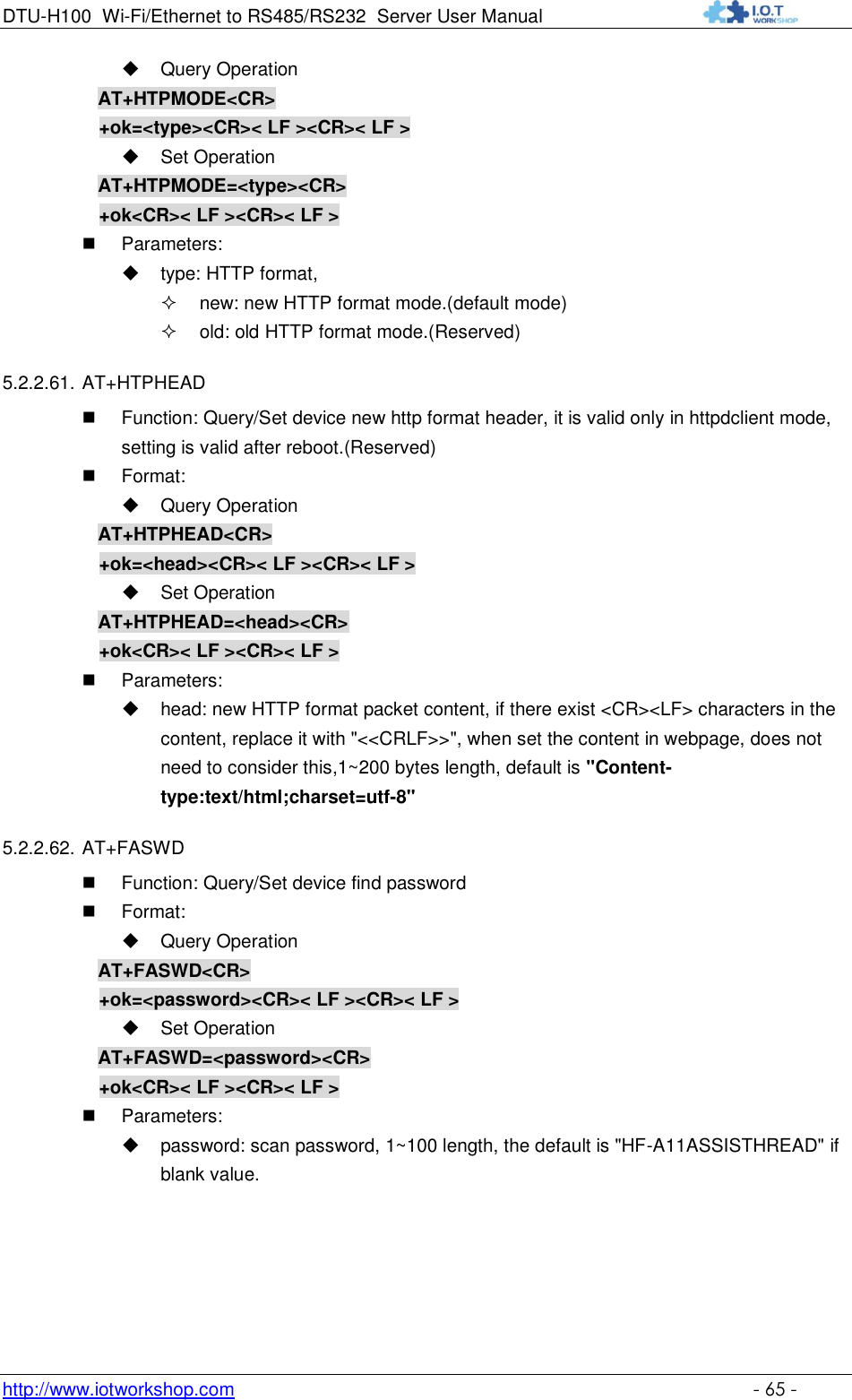 DTU-H100 Wi-Fi/Ethernet to RS485/RS232  Server User Manual    http://www.iotworkshop.com    - 65 -  Query Operation AT+HTPMODE&lt;CR&gt; +ok=&lt;type&gt;&lt;CR&gt;&lt; LF &gt;&lt;CR&gt;&lt; LF &gt;  Set Operation AT+HTPMODE=&lt;type&gt;&lt;CR&gt; +ok&lt;CR&gt;&lt; LF &gt;&lt;CR&gt;&lt; LF &gt;  Parameters:  type: HTTP format,  new: new HTTP format mode.(default mode)  old: old HTTP format mode.(Reserved) 5.2.2.61. AT+HTPHEAD  Function: Query/Set device new http format header, it is valid only in httpdclient mode, setting is valid after reboot.(Reserved)  Format:  Query Operation AT+HTPHEAD&lt;CR&gt; +ok=&lt;head&gt;&lt;CR&gt;&lt; LF &gt;&lt;CR&gt;&lt; LF &gt;  Set Operation AT+HTPHEAD=&lt;head&gt;&lt;CR&gt; +ok&lt;CR&gt;&lt; LF &gt;&lt;CR&gt;&lt; LF &gt;  Parameters:  head: new HTTP format packet content, if there exist &lt;CR&gt;&lt;LF&gt; characters in the content, replace it with &quot;&lt;&lt;CRLF&gt;&gt;&quot;, when set the content in webpage, does not need to consider this,1~200 bytes length, default is &quot;Content-type:text/html;charset=utf-8&quot; 5.2.2.62. AT+FASWD  Function: Query/Set device find password  Format:  Query Operation AT+FASWD&lt;CR&gt; +ok=&lt;password&gt;&lt;CR&gt;&lt; LF &gt;&lt;CR&gt;&lt; LF &gt;  Set Operation AT+FASWD=&lt;password&gt;&lt;CR&gt; +ok&lt;CR&gt;&lt; LF &gt;&lt;CR&gt;&lt; LF &gt;  Parameters:  password: scan password, 1~100 length, the default is &quot;HF-A11ASSISTHREAD&quot; if blank value.   