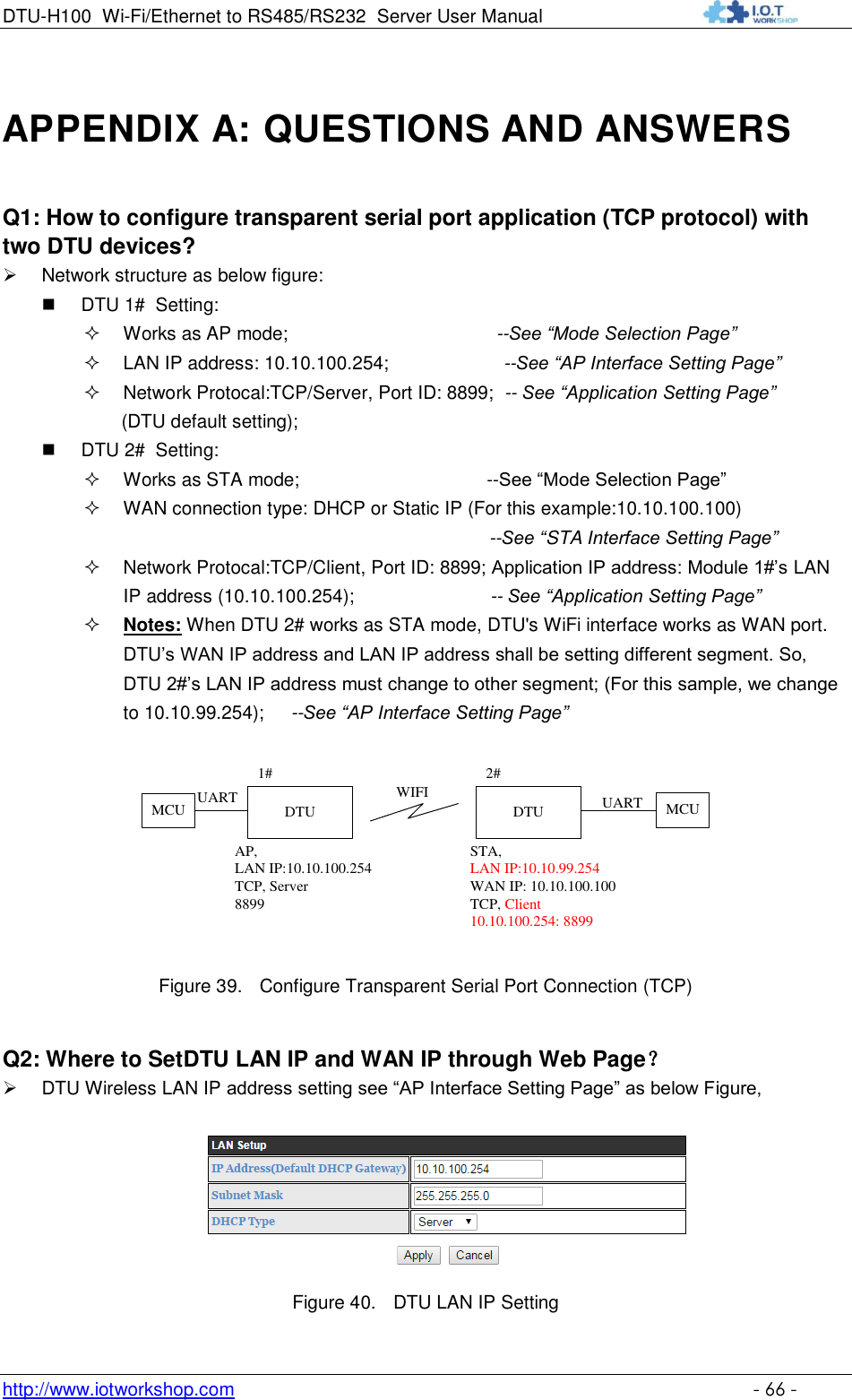 DTU-H100 Wi-Fi/Ethernet to RS485/RS232  Server User Manual    http://www.iotworkshop.com    - 66 - APPENDIX A: QUESTIONS AND ANSWERS Q1: How to configure transparent serial port application (TCP protocol) with two DTU devices?  Network structure as below figure:  DTU 1#  Setting:  Works as AP mode;                                        --See “Mode Selection Page”  LAN IP address: 10.10.100.254;                      --See “AP Interface Setting Page”   Network Protocal:TCP/Server, Port ID: 8899;  -- See “Application Setting Page”  (DTU default setting);  DTU 2#  Setting:  Works as STA mode;                                    --See “Mode Selection Page”  WAN connection type: DHCP or Static IP (For this example:10.10.100.100)                                                                               --See “STA Interface Setting Page”                                                                Network Protocal:TCP/Client, Port ID: 8899; Application IP address: Module 1#‟s LAN IP address (10.10.100.254);                          -- See “Application Setting Page”  Notes: When DTU 2# works as STA mode, DTU&apos;s WiFi interface works as WAN port. DTU‟s WAN IP address and LAN IP address shall be setting different segment. So, DTU 2#‟s LAN IP address must change to other segment; (For this sample, we change to 10.10.99.254);     --See “AP Interface Setting Page” DTUAP, LAN IP:10.10.100.254TCP, Server8899DTUSTA, LAN IP:10.10.99.254WAN IP: 10.10.100.100TCP, Client10.10.100.254: 88991# 2#WIFI MCUMCU UARTUART Figure 39. Configure Transparent Serial Port Connection (TCP) Q2: Where to SetDTU LAN IP and WAN IP through Web Page？  DTU Wireless LAN IP address setting see “AP Interface Setting Page” as below Figure,  Figure 40. DTU LAN IP Setting 